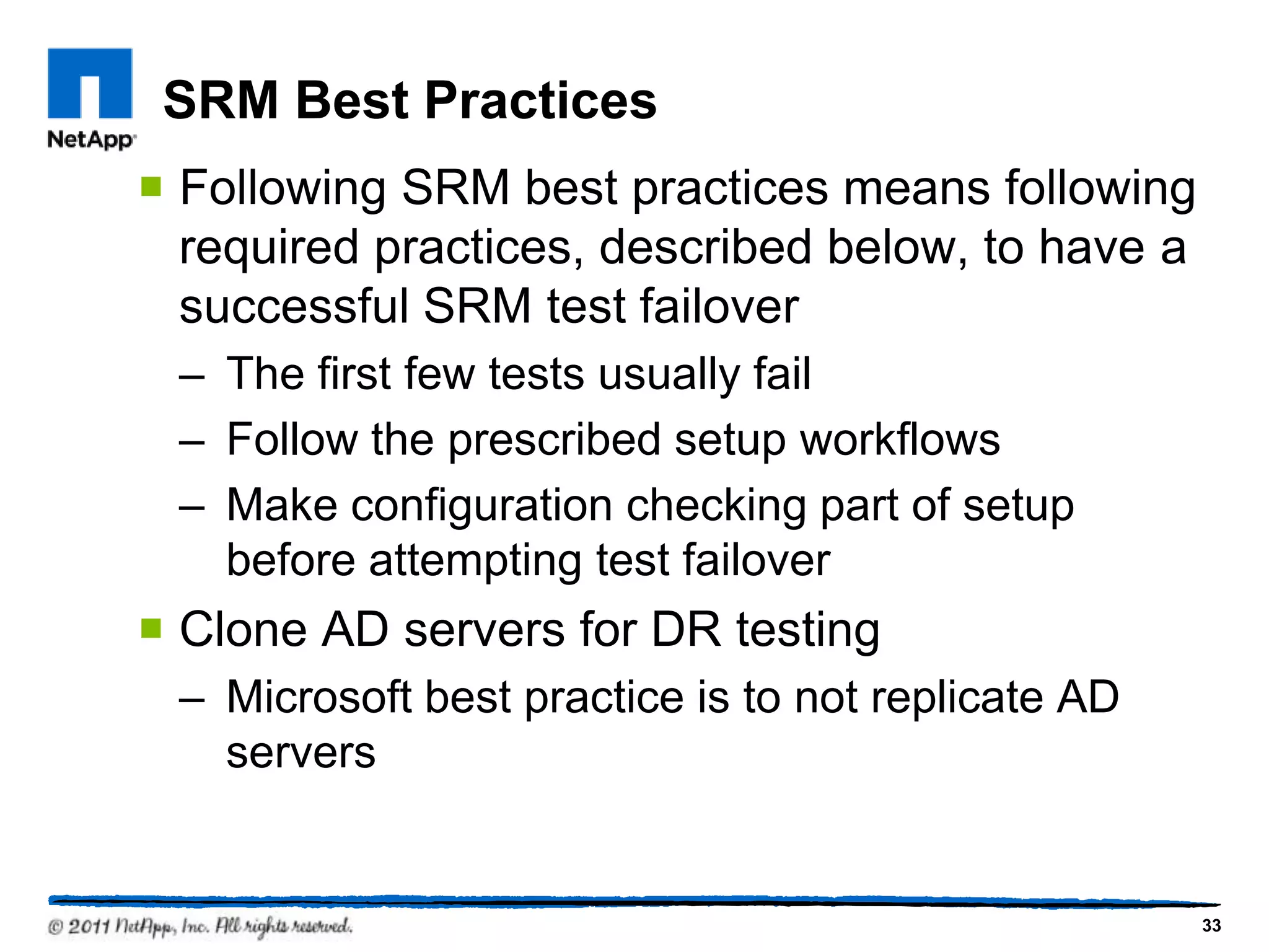SRM Best Practices
 Following SRM best practices means following
required practices, described below, to have a
successful SRM test failover
– The first few tests usually fail
– Follow the prescribed setup workflows
– Make configuration checking part of setup
before attempting test failover
 Clone AD servers for DR testing
– Microsoft best practice is to not replicate AD
servers
33
 