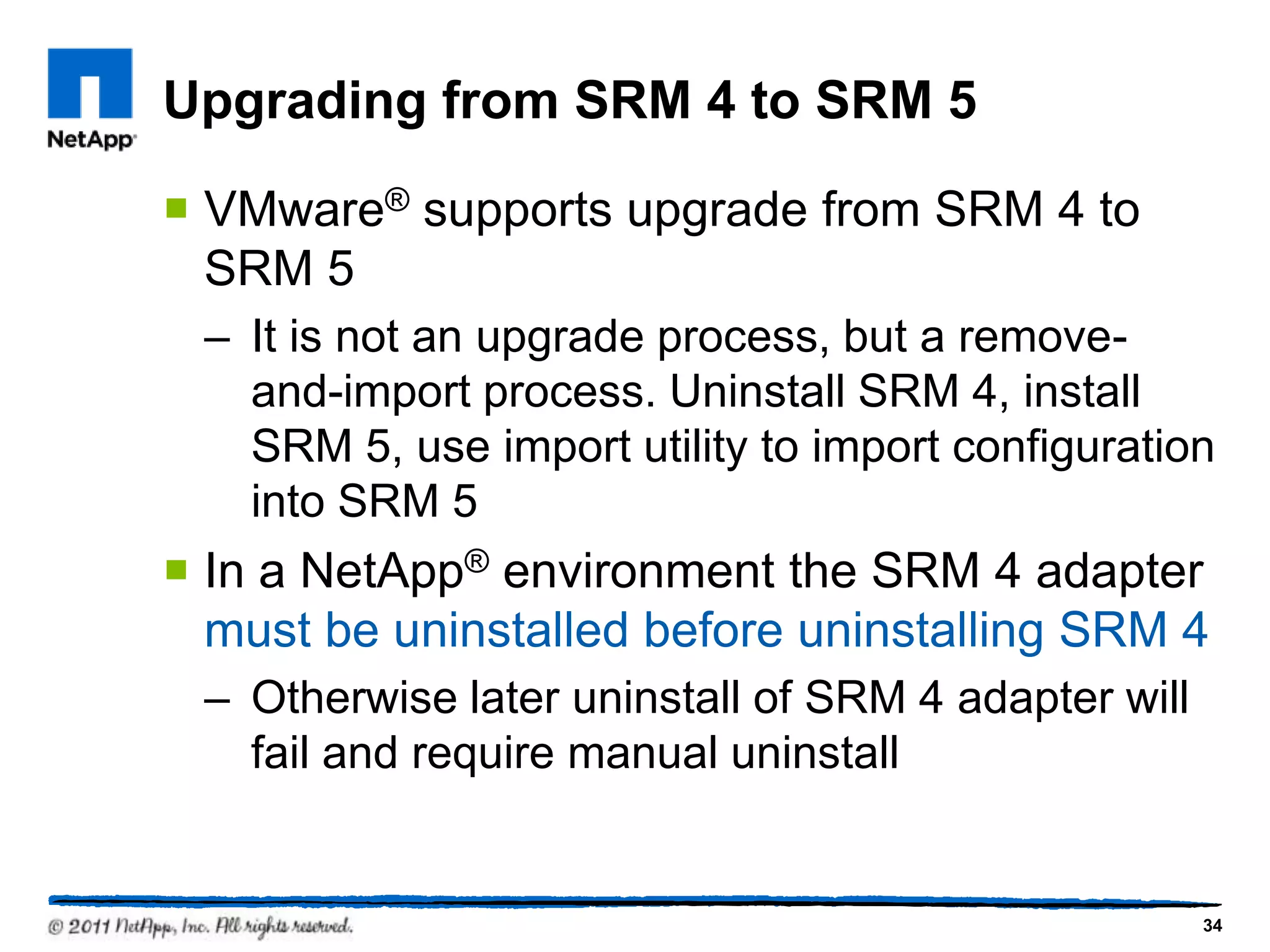 Upgrading from SRM 4 to SRM 5
 VMware® supports upgrade from SRM 4 to
SRM 5
– It is not an upgrade process, but a remove-
and-import process. Uninstall SRM 4, install
SRM 5, use import utility to import configuration
into SRM 5
 In a NetApp® environment the SRM 4 adapter
must be uninstalled before uninstalling SRM 4
– Otherwise later uninstall of SRM 4 adapter will
fail and require manual uninstall
34
 