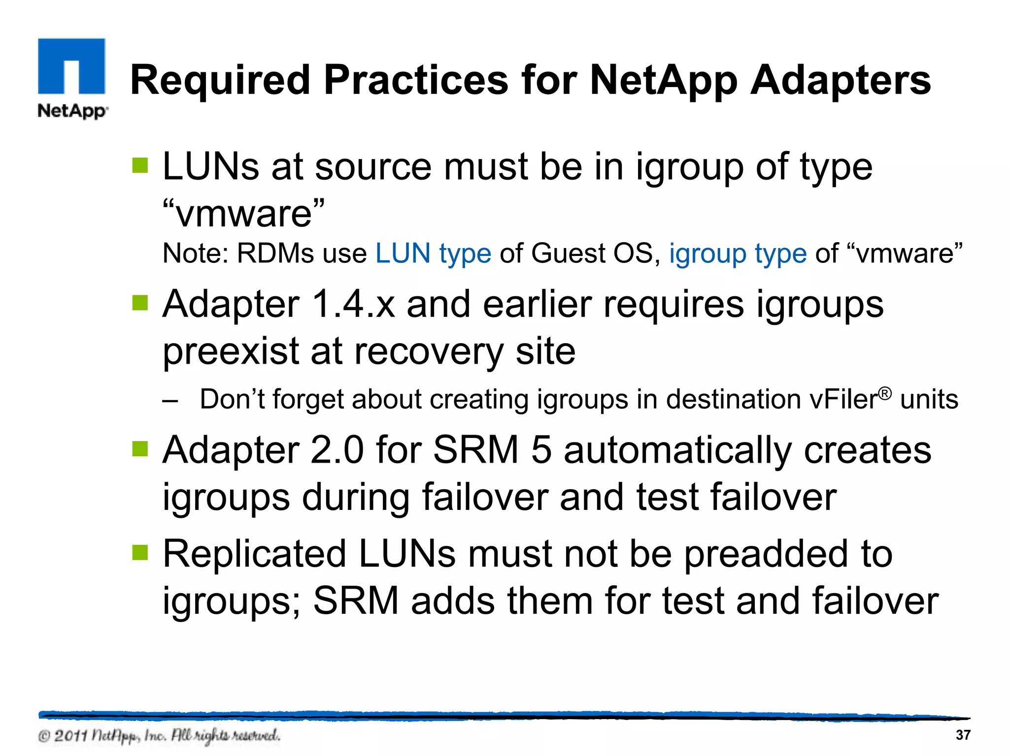 Required Practices for NetApp Adapters
 LUNs at source must be in igroup of type
“vmware”
Note: RDMs use LUN type of Guest OS, igroup type of “vmware”
 Adapter 1.4.x and earlier requires igroups
preexist at recovery site
– Don’t forget about creating igroups in destination vFiler® units
 Adapter 2.0 for SRM 5 automatically creates
igroups during failover and test failover
 Replicated LUNs must not be preadded to
igroups; SRM adds them for test and failover
37
 