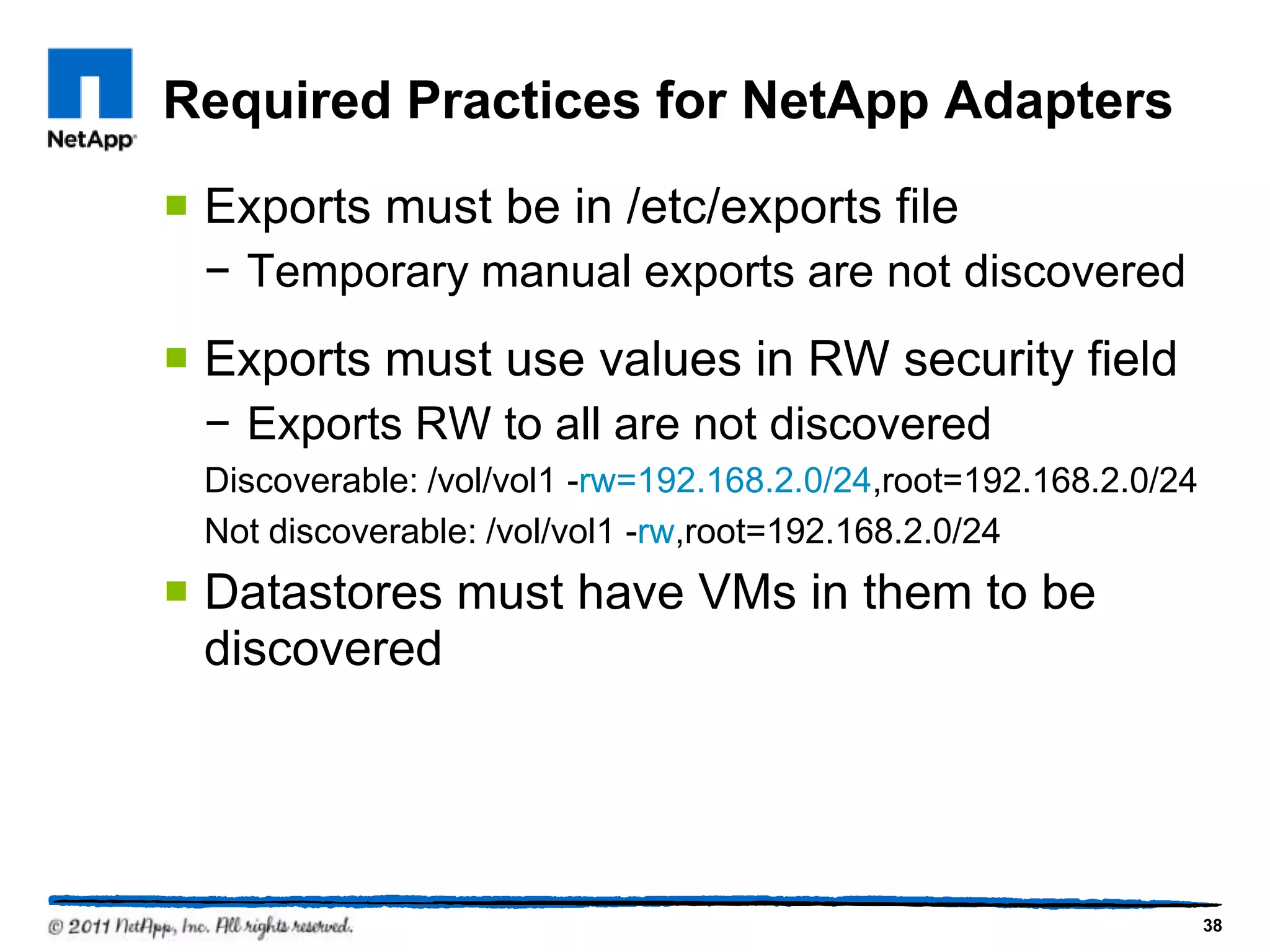 Required Practices for NetApp Adapters
 Exports must be in /etc/exports file
− Temporary manual exports are not discovered
 Exports must use values in RW security field
− Exports RW to all are not discovered
Discoverable: /vol/vol1 -rw=192.168.2.0/24,root=192.168.2.0/24
Not discoverable: /vol/vol1 -rw,root=192.168.2.0/24
 Datastores must have VMs in them to be
discovered
38
 