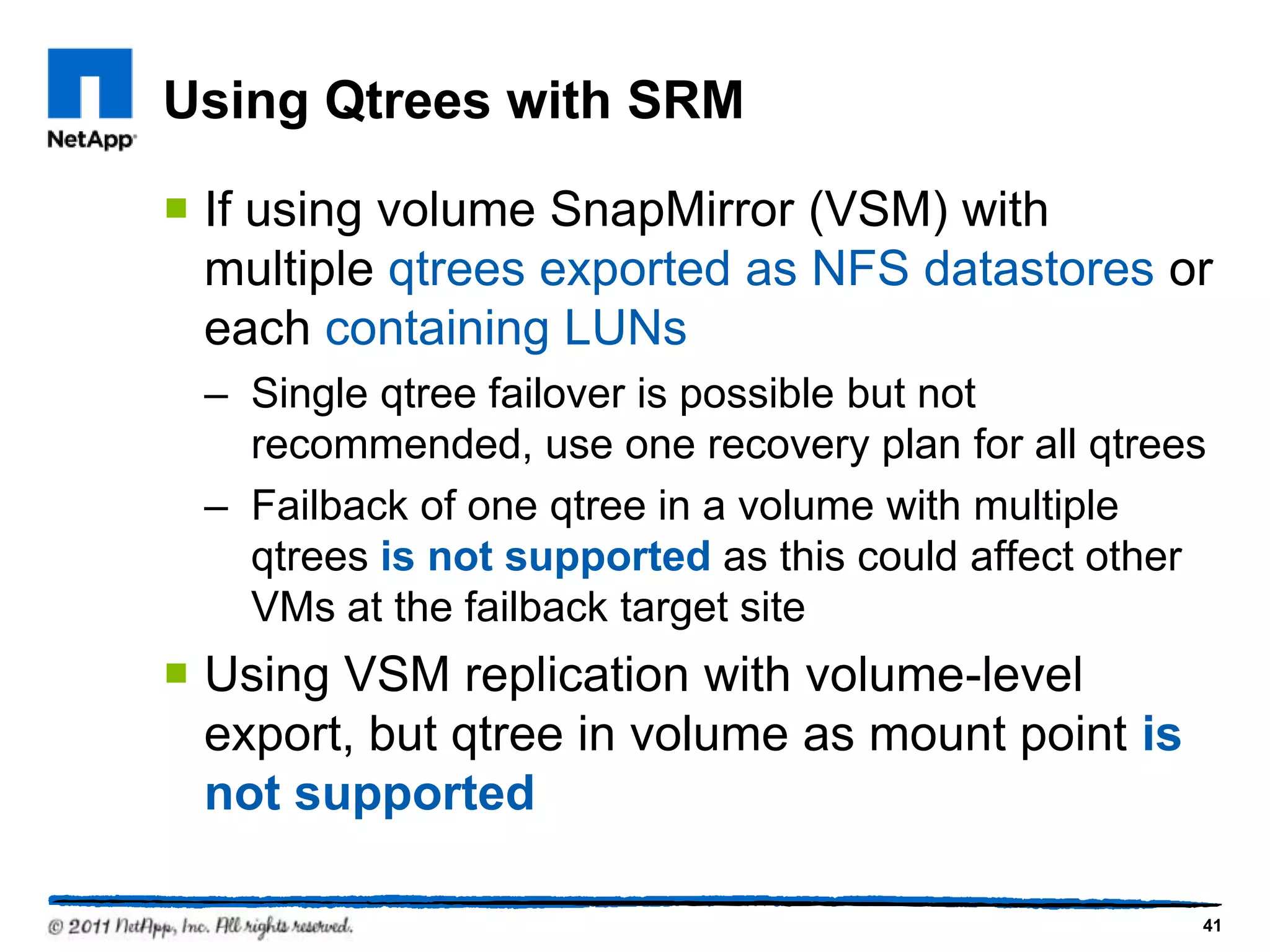 Using Qtrees with SRM
 If using volume SnapMirror (VSM) with
multiple qtrees exported as NFS datastores or
each containing LUNs
– Single qtree failover is possible but not
recommended, use one recovery plan for all qtrees
– Failback of one qtree in a volume with multiple
qtrees is not supported as this could affect other
VMs at the failback target site
 Using VSM replication with volume-level
export, but qtree in volume as mount point is
not supported
41
 