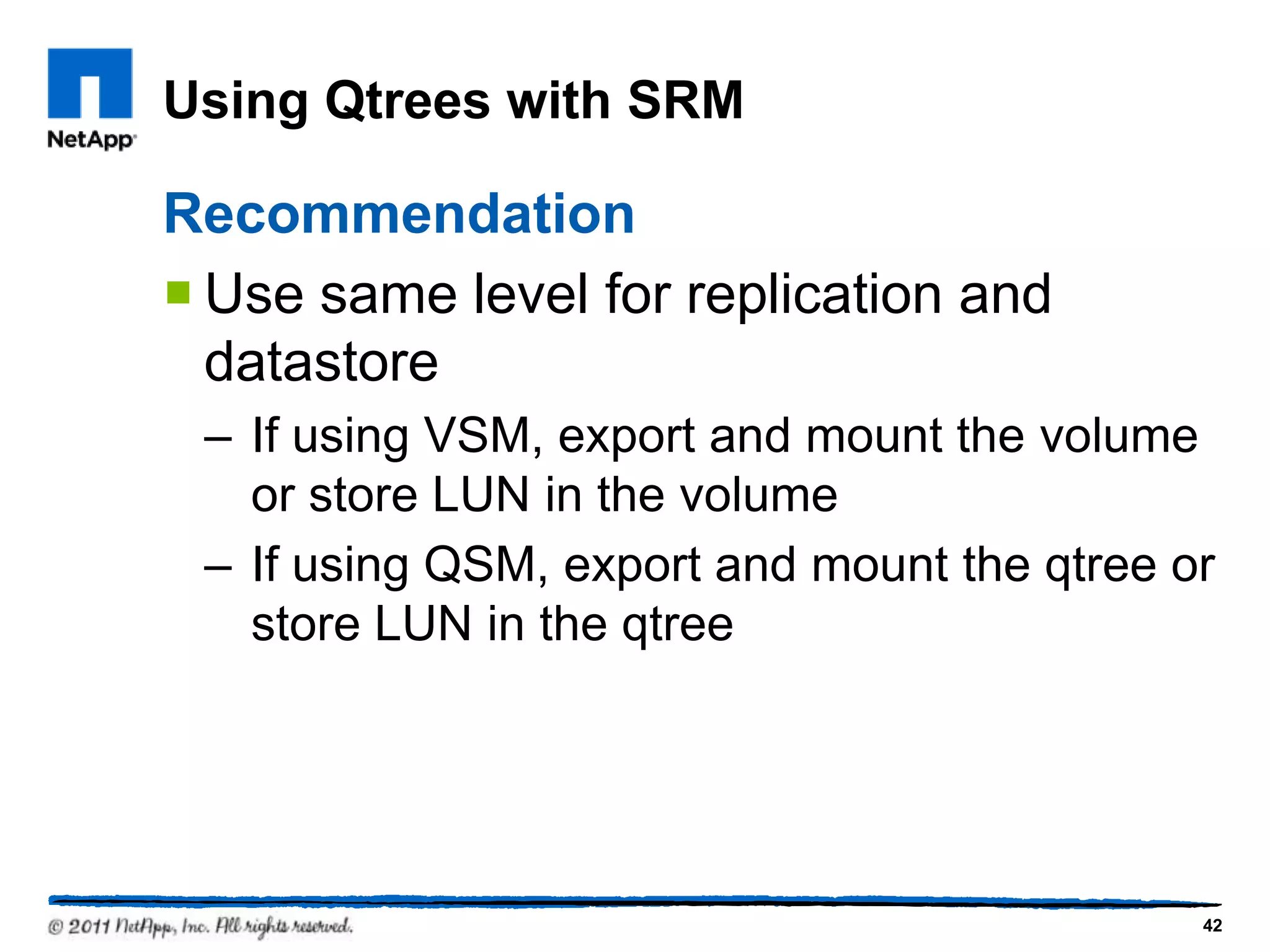 Using Qtrees with SRM
Recommendation
 Use same level for replication and
datastore
– If using VSM, export and mount the volume
or store LUN in the volume
– If using QSM, export and mount the qtree or
store LUN in the qtree
42
 