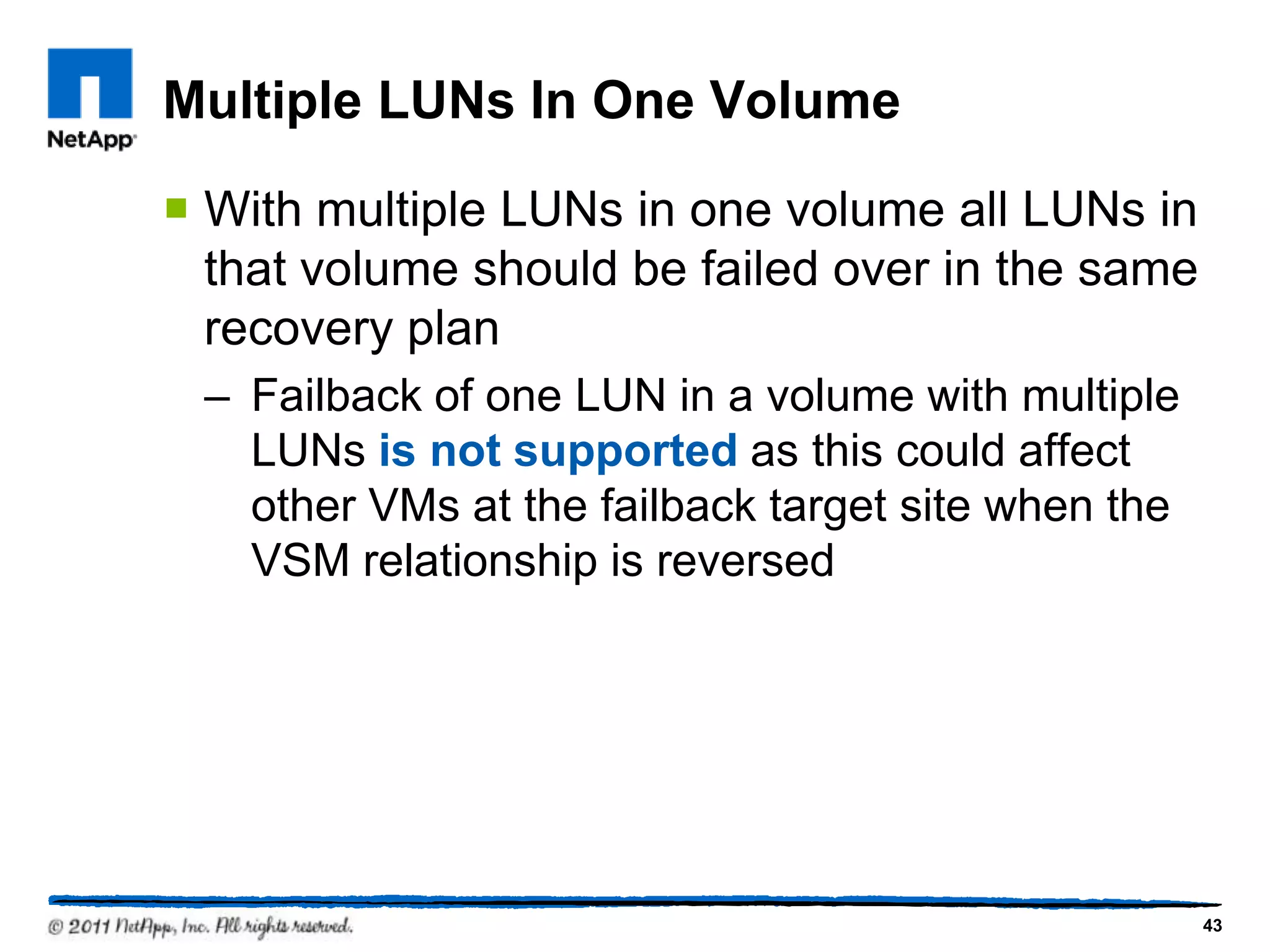 Multiple LUNs In One Volume
 With multiple LUNs in one volume all LUNs in
that volume should be failed over in the same
recovery plan
– Failback of one LUN in a volume with multiple
LUNs is not supported as this could affect
other VMs at the failback target site when the
VSM relationship is reversed
43
 