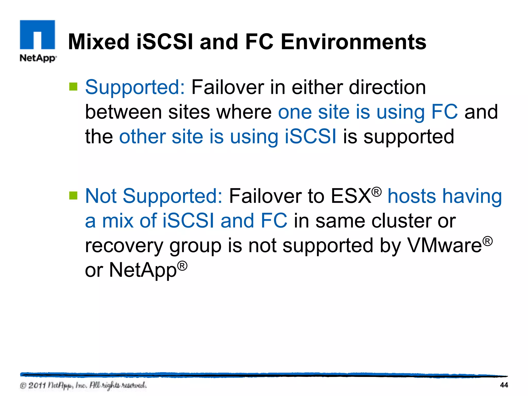 Mixed iSCSI and FC Environments
 Supported: Failover in either direction
between sites where one site is using FC and
the other site is using iSCSI is supported
 Not Supported: Failover to ESX® hosts having
a mix of iSCSI and FC in same cluster or
recovery group is not supported by VMware®
or NetApp®
44
 
