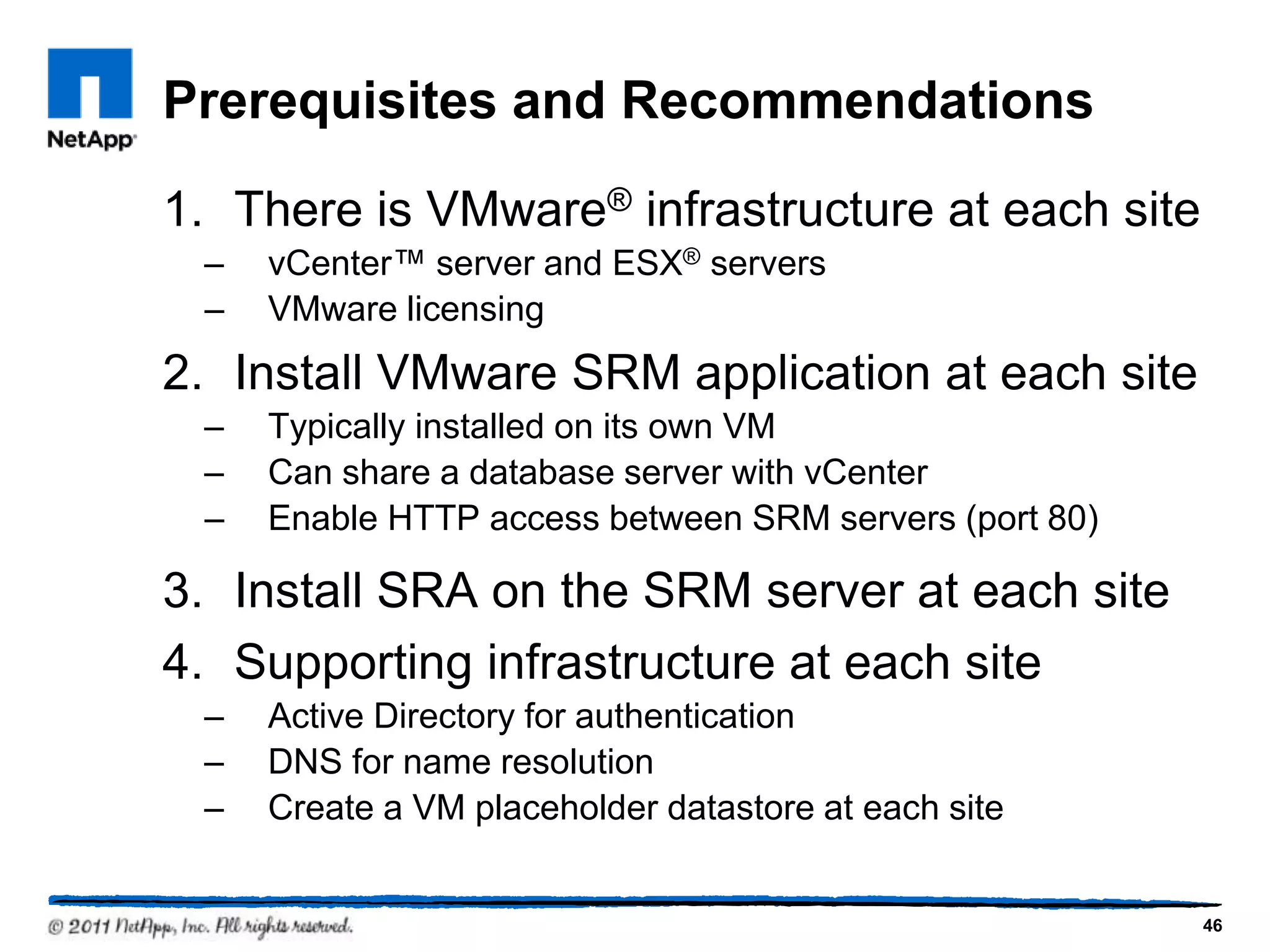 Prerequisites and Recommendations
1. There is VMware® infrastructure at each site
– vCenter™ server and ESX® servers
– VMware licensing
2. Install VMware SRM application at each site
– Typically installed on its own VM
– Can share a database server with vCenter
– Enable HTTP access between SRM servers (port 80)
3. Install SRA on the SRM server at each site
4. Supporting infrastructure at each site
– Active Directory for authentication
– DNS for name resolution
– Create a VM placeholder datastore at each site
46
 