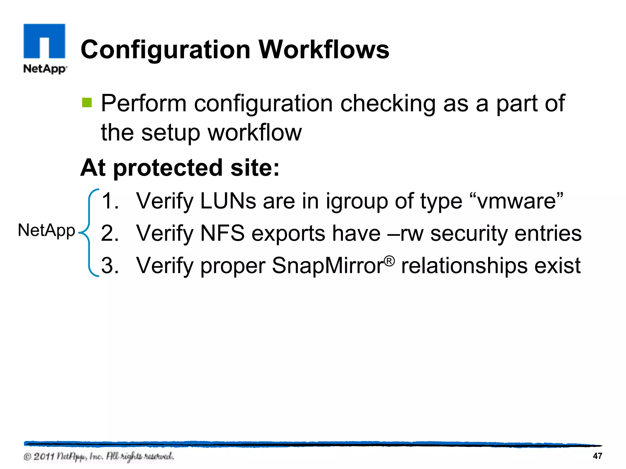 Configuration Workflows
 Perform configuration checking as a part of
the setup workflow
At protected site:
1. Verify LUNs are in igroup of type “vmware”
2. Verify NFS exports have –rw security entries
3. Verify proper SnapMirror® relationships exist
47
NetApp
 