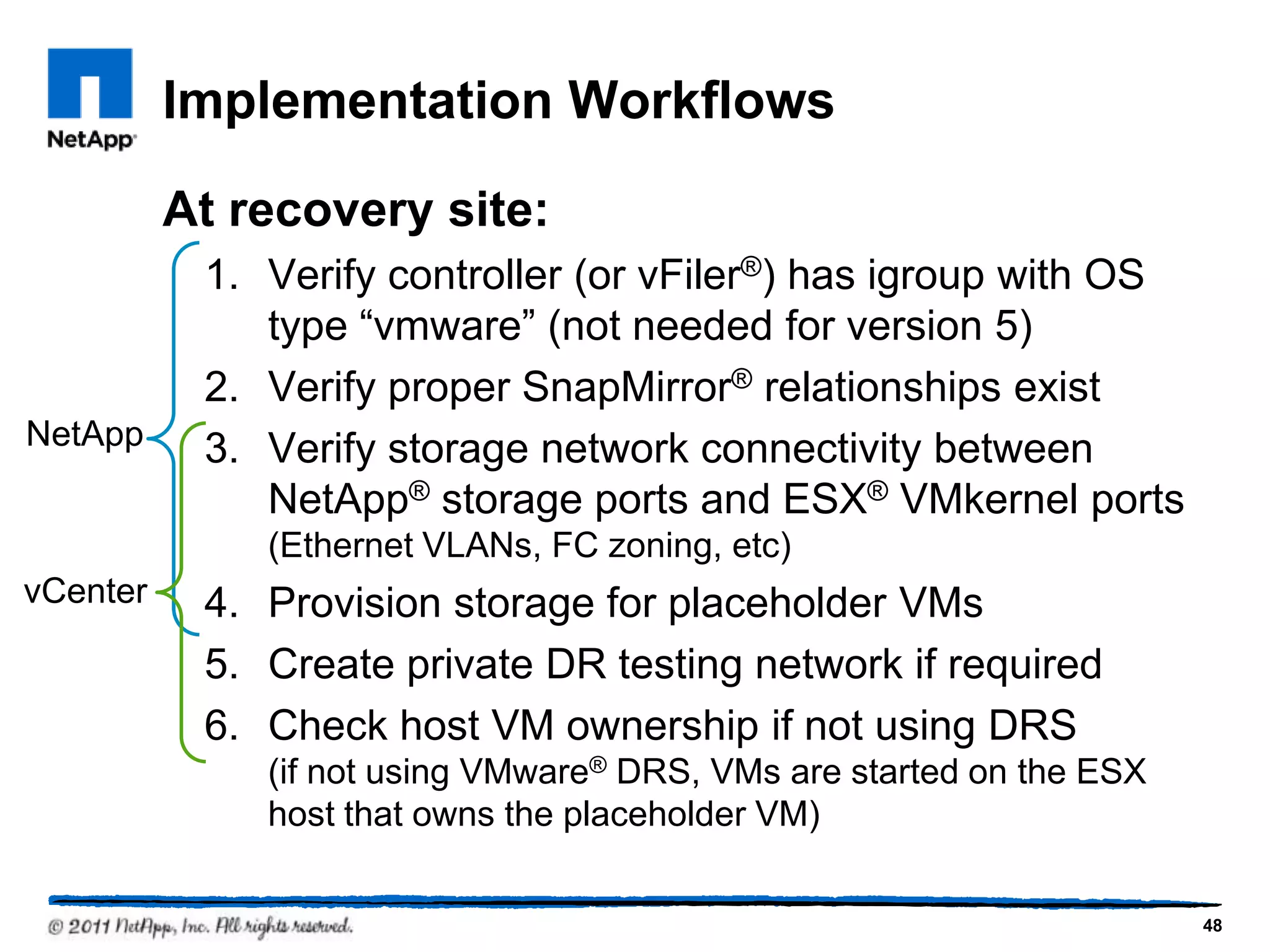 Implementation Workflows
At recovery site:
1. Verify controller (or vFiler®) has igroup with OS
type “vmware” (not needed for version 5)
2. Verify proper SnapMirror® relationships exist
3. Verify storage network connectivity between
NetApp® storage ports and ESX® VMkernel ports
(Ethernet VLANs, FC zoning, etc)
4. Provision storage for placeholder VMs
5. Create private DR testing network if required
6. Check host VM ownership if not using DRS
(if not using VMware® DRS, VMs are started on the ESX
host that owns the placeholder VM)
NetApp
vCenter
48
 