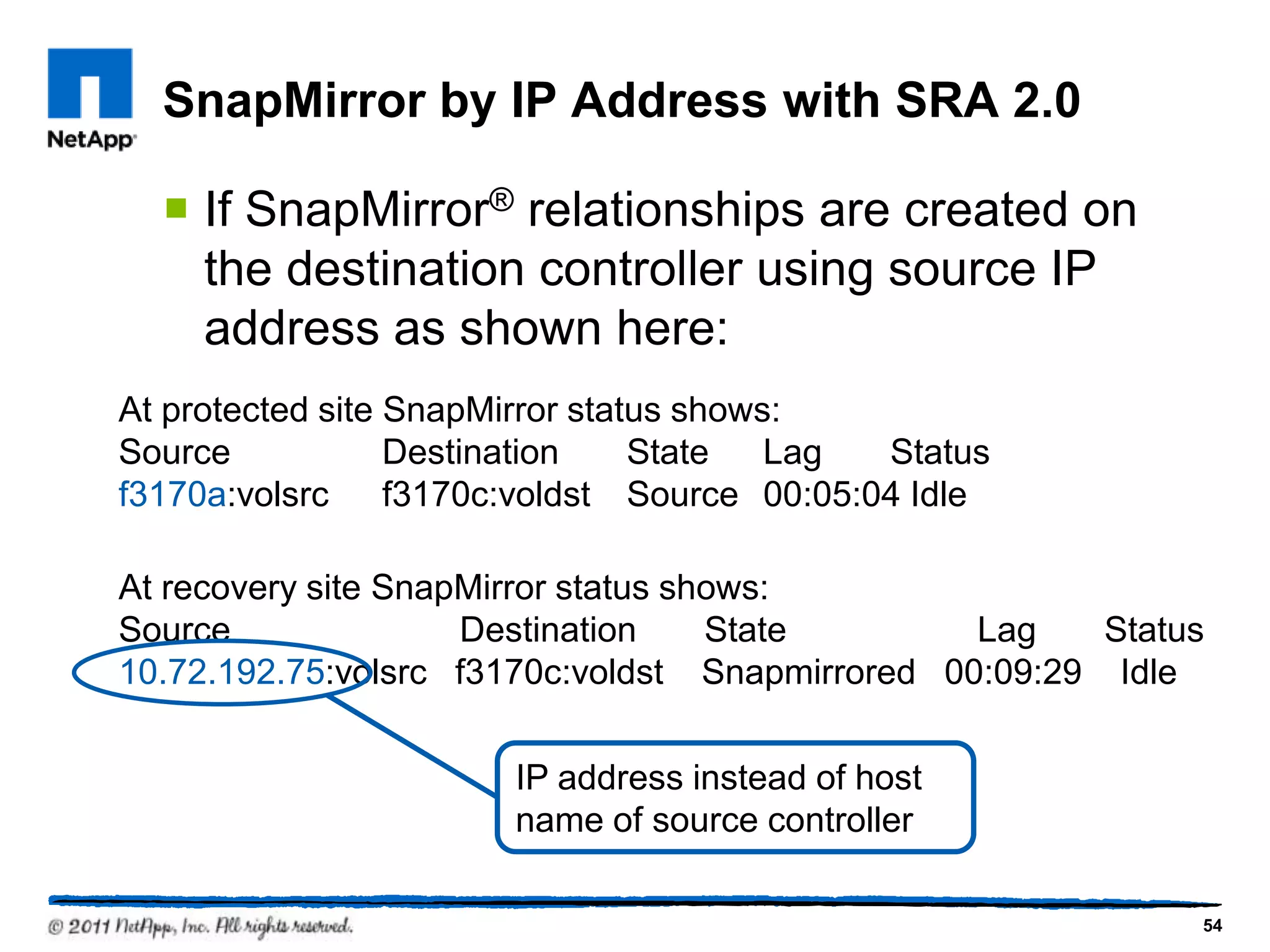 SnapMirror by IP Address with SRA 2.0
 If SnapMirror® relationships are created on
the destination controller using source IP
address as shown here:
At protected site SnapMirror status shows:
Source Destination State Lag Status
f3170a:volsrc f3170c:voldst Source 00:05:04 Idle
At recovery site SnapMirror status shows:
Source Destination State Lag Status
10.72.192.75:volsrc f3170c:voldst Snapmirrored 00:09:29 Idle
54
IP address instead of host
name of source controller
 