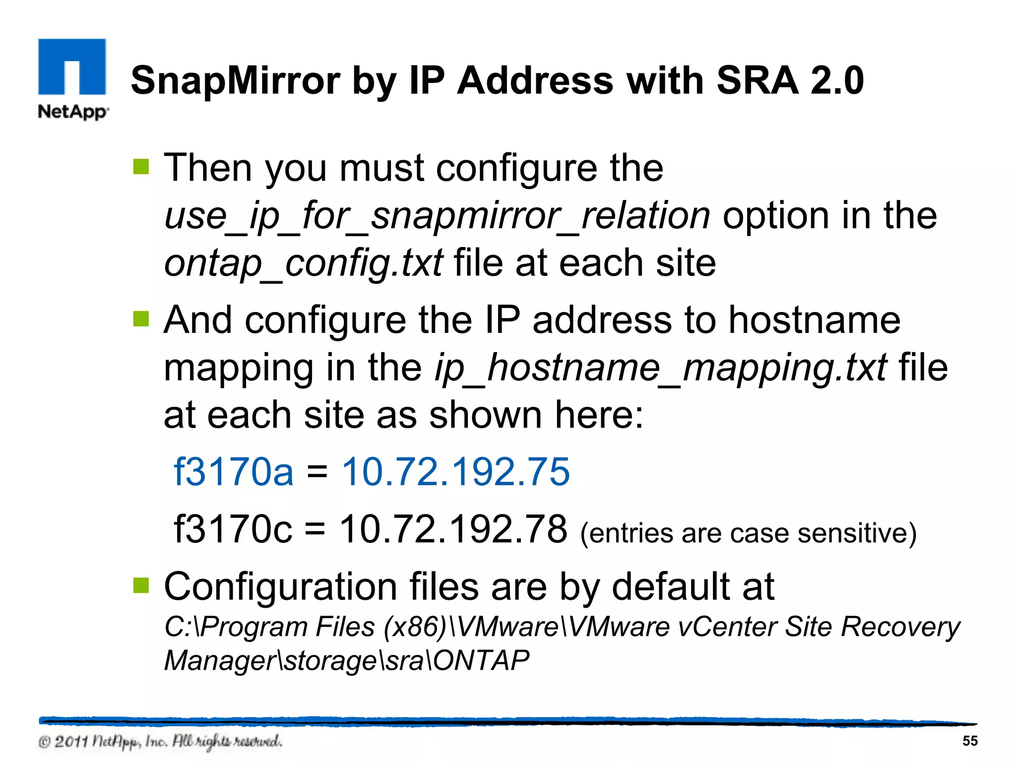 SnapMirror by IP Address with SRA 2.0
 Then you must configure the
use_ip_for_snapmirror_relation option in the
ontap_config.txt file at each site
 And configure the IP address to hostname
mapping in the ip_hostname_mapping.txt file
at each site as shown here:
f3170a = 10.72.192.75
f3170c = 10.72.192.78 (entries are case sensitive)
 Configuration files are by default at
C:Program Files (x86)VMwareVMware vCenter Site Recovery
ManagerstoragesraONTAP
55
 