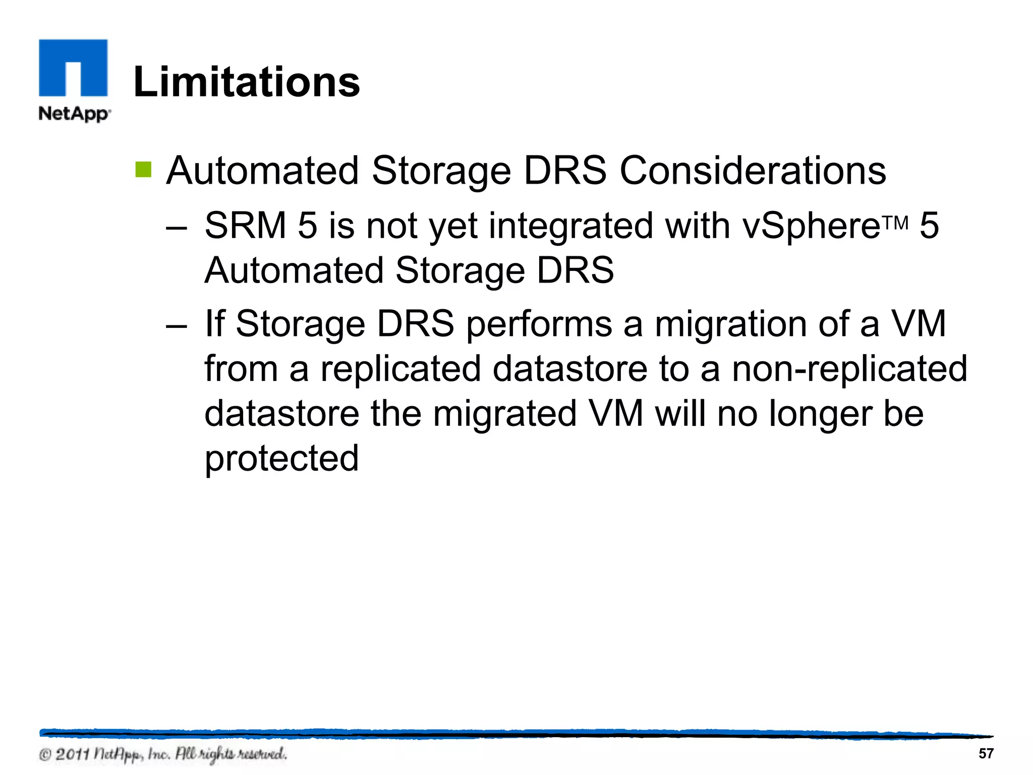Limitations
 Automated Storage DRS Considerations
– SRM 5 is not yet integrated with vSphereTM 5
Automated Storage DRS
– If Storage DRS performs a migration of a VM
from a replicated datastore to a non-replicated
datastore the migrated VM will no longer be
protected
57
 