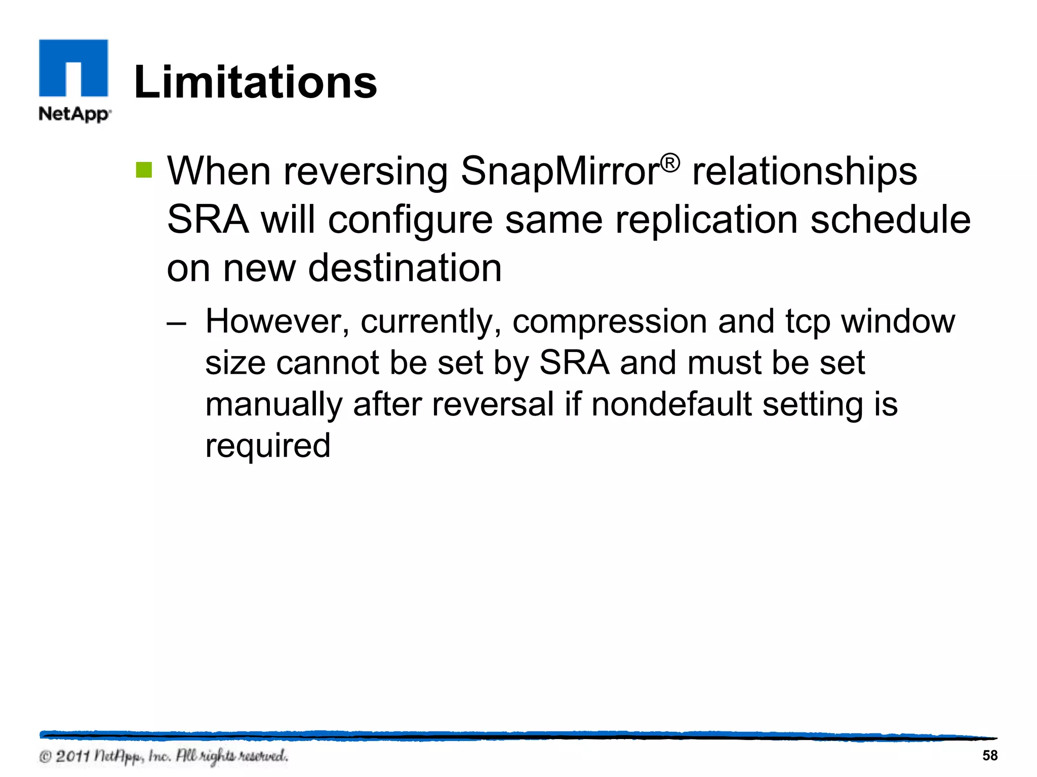 Limitations
 When reversing SnapMirror® relationships
SRA will configure same replication schedule
on new destination
– However, currently, compression and tcp window
size cannot be set by SRA and must be set
manually after reversal if nondefault setting is
required
58
 