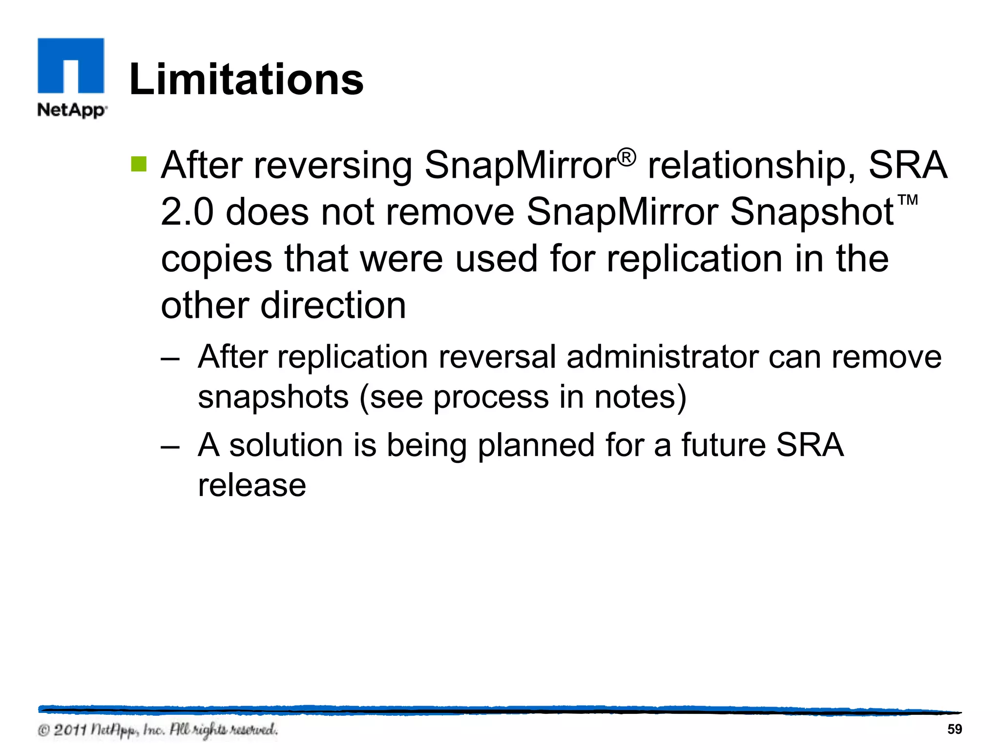 Limitations
 After reversing SnapMirror® relationship, SRA
2.0 does not remove SnapMirror Snapshot™
copies that were used for replication in the
other direction
– After replication reversal administrator can remove
snapshots (see process in notes)
– A solution is being planned for a future SRA
release
59
 