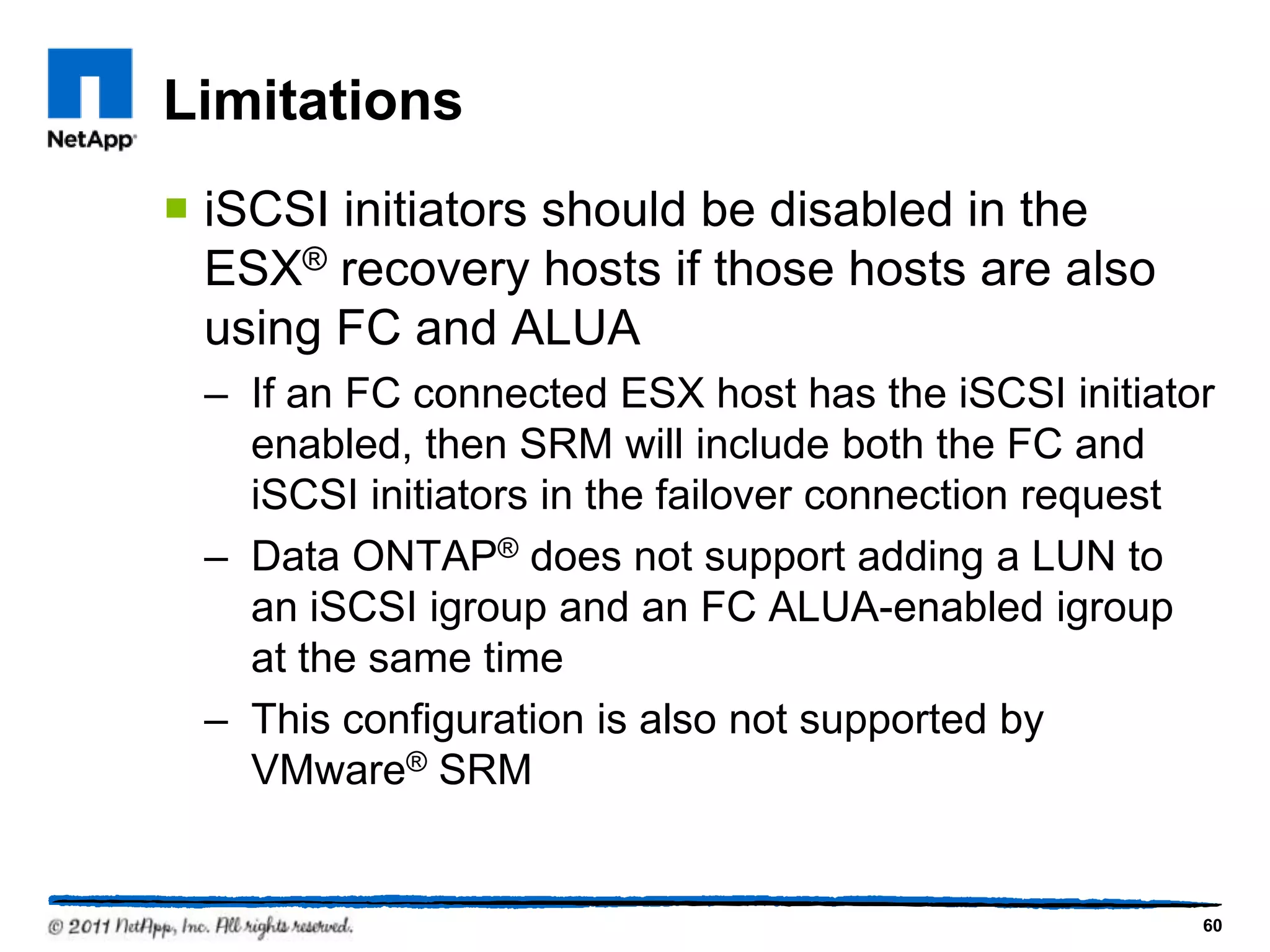 Limitations
 iSCSI initiators should be disabled in the
ESX® recovery hosts if those hosts are also
using FC and ALUA
– If an FC connected ESX host has the iSCSI initiator
enabled, then SRM will include both the FC and
iSCSI initiators in the failover connection request
– Data ONTAP® does not support adding a LUN to
an iSCSI igroup and an FC ALUA-enabled igroup
at the same time
– This configuration is also not supported by
VMware® SRM
60
 