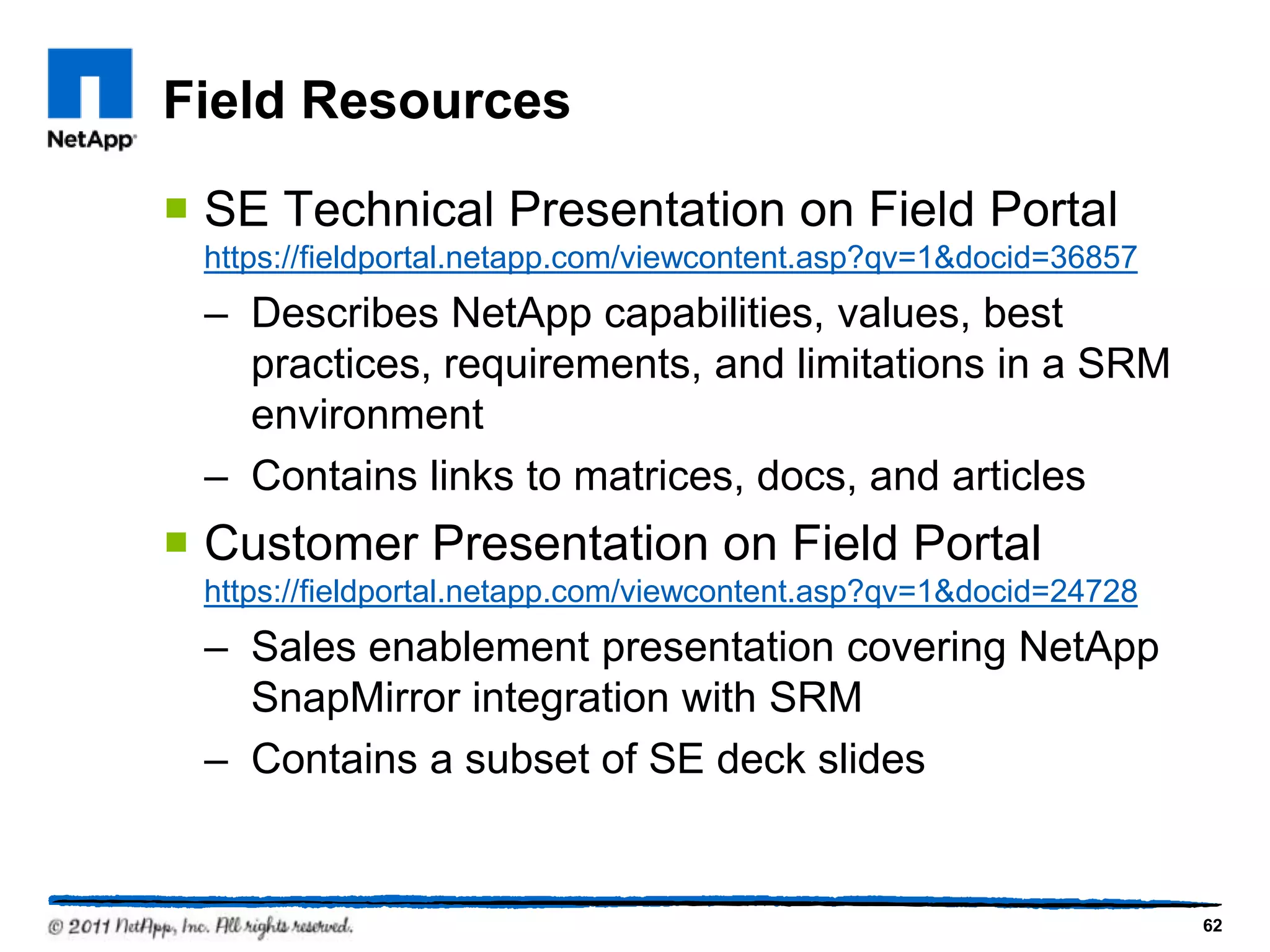 Field Resources
 SE Technical Presentation on Field Portal
https://fieldportal.netapp.com/viewcontent.asp?qv=1&docid=36857
– Describes NetApp capabilities, values, best
practices, requirements, and limitations in a SRM
environment
– Contains links to matrices, docs, and articles
 Customer Presentation on Field Portal
https://fieldportal.netapp.com/viewcontent.asp?qv=1&docid=24728
– Sales enablement presentation covering NetApp
SnapMirror integration with SRM
– Contains a subset of SE deck slides
62
 