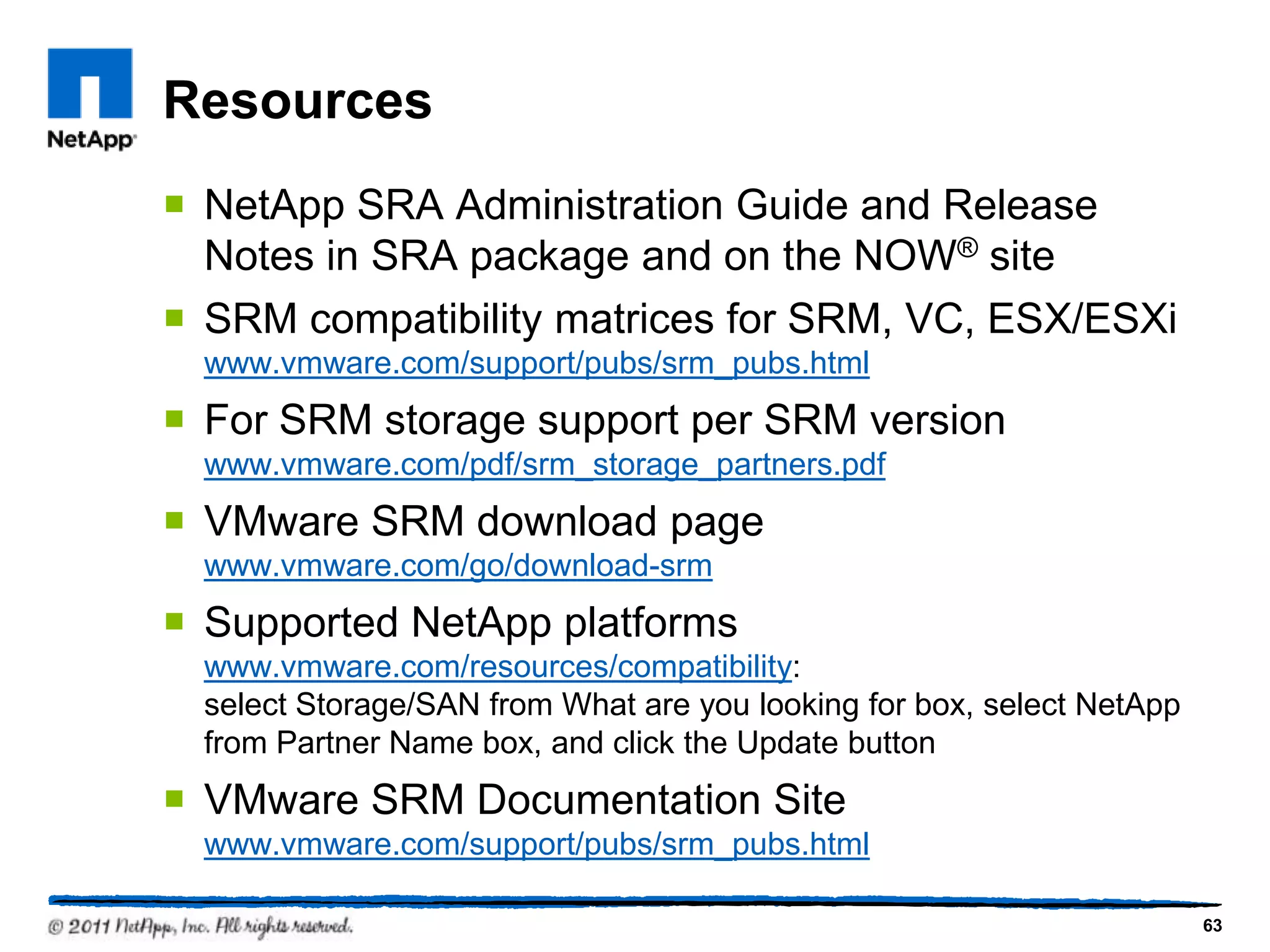 Resources
 NetApp SRA Administration Guide and Release
Notes in SRA package and on the NOW® site
 SRM compatibility matrices for SRM, VC, ESX/ESXi
www.vmware.com/support/pubs/srm_pubs.html
 For SRM storage support per SRM version
www.vmware.com/pdf/srm_storage_partners.pdf
 VMware SRM download page
www.vmware.com/go/download-srm
 Supported NetApp platforms
www.vmware.com/resources/compatibility:
select Storage/SAN from What are you looking for box, select NetApp
from Partner Name box, and click the Update button
 VMware SRM Documentation Site
www.vmware.com/support/pubs/srm_pubs.html
63
 