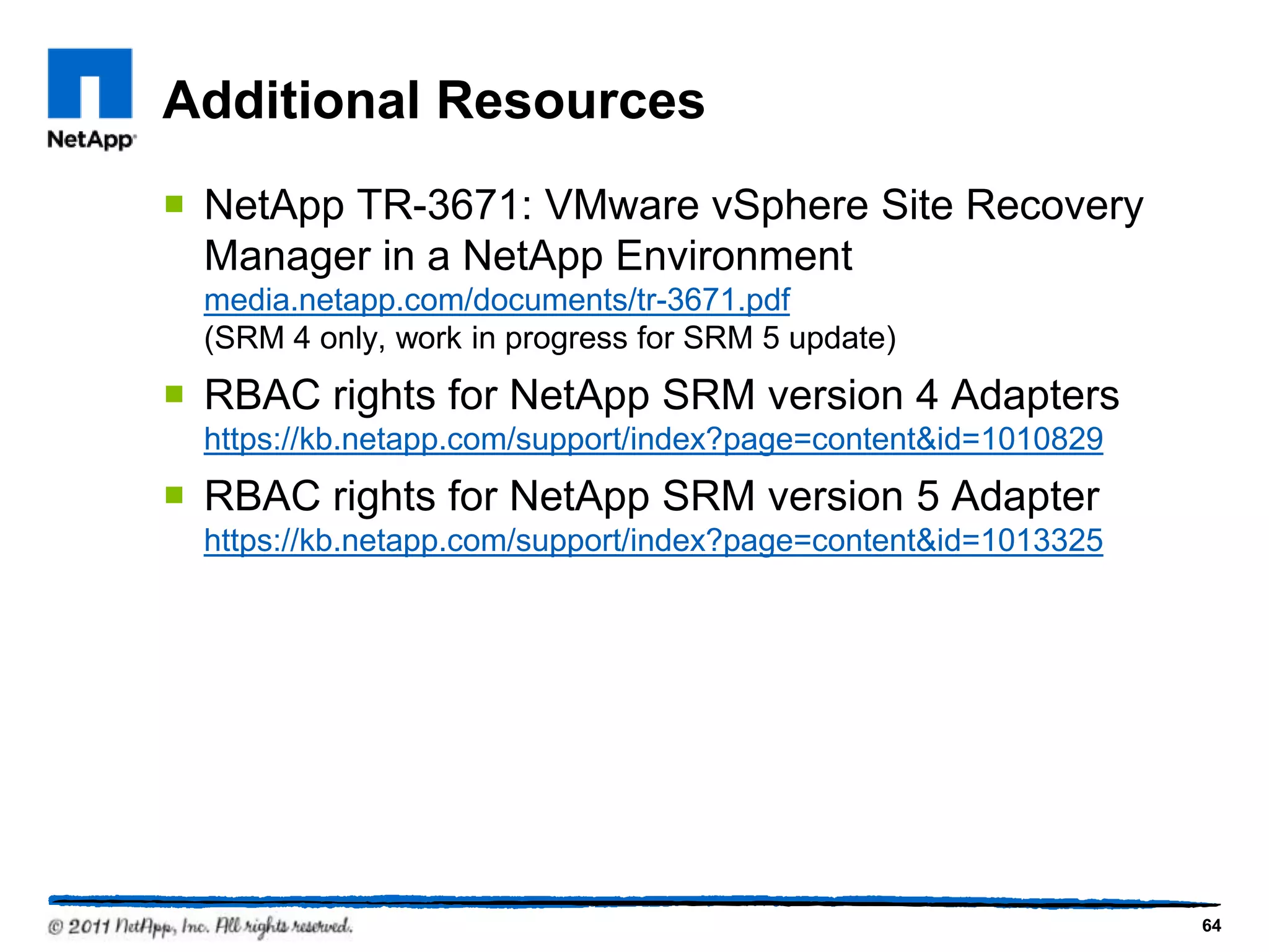 Additional Resources
 NetApp TR-3671: VMware vSphere Site Recovery
Manager in a NetApp Environment
media.netapp.com/documents/tr-3671.pdf
(SRM 4 only, work in progress for SRM 5 update)
 RBAC rights for NetApp SRM version 4 Adapters
https://kb.netapp.com/support/index?page=content&id=1010829
 RBAC rights for NetApp SRM version 5 Adapter
https://kb.netapp.com/support/index?page=content&id=1013325
64
 