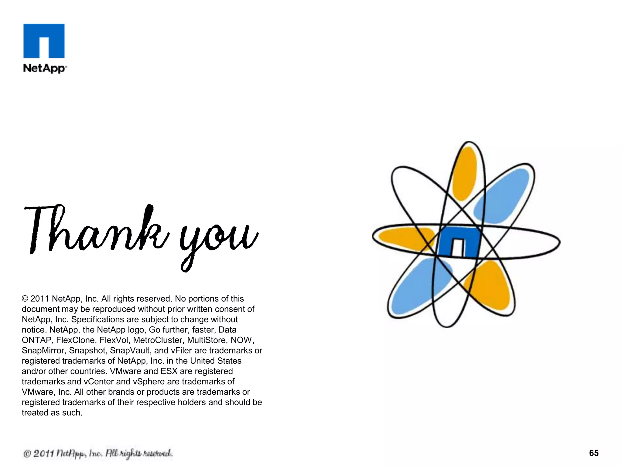65
© 2011 NetApp, Inc. All rights reserved. No portions of this
document may be reproduced without prior written consent of
NetApp, Inc. Specifications are subject to change without
notice. NetApp, the NetApp logo, Go further, faster, Data
ONTAP, FlexClone, FlexVol, MetroCluster, MultiStore, NOW,
SnapMirror, Snapshot, SnapVault, and vFiler are trademarks or
registered trademarks of NetApp, Inc. in the United States
and/or other countries. VMware and ESX are registered
trademarks and vCenter and vSphere are trademarks of
VMware, Inc. All other brands or products are trademarks or
registered trademarks of their respective holders and should be
treated as such.
 