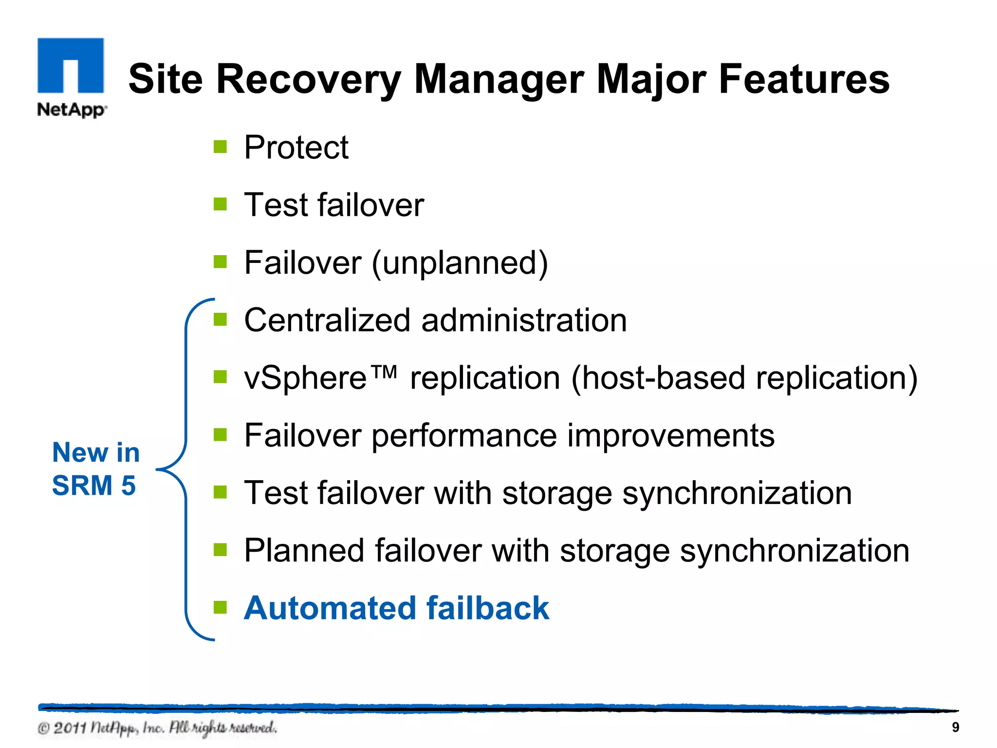 Site Recovery Manager Major Features
 Protect
 Test failover
 Failover (unplanned)
 Centralized administration
 vSphere™ replication (host-based replication)
 Failover performance improvements
 Test failover with storage synchronization
 Planned failover with storage synchronization
 Automated failback
New in
SRM 5
9
 