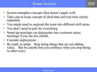 Some lessons System metaphor concept often doesn’t apply well.  Take care to keep concept of ideal time and real time clearly separated. You might need to segment the team into different skill areas. You don’t need to pair for everything. Stand-up meetings can degenerate into customer status meetings if you are not careful.  Consider deployment… Be ready to adapt.  Stop doing things that are not adding value.  But be careful that you reinforce what you stop doing in other ways. 