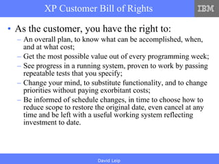 XP Customer Bill of Rights As the customer, you have the right to: An overall plan, to know what can be accomplished, when, and at what cost; Get the most possible value out of every programming week; See progress in a running system, proven to work by passing repeatable tests that you specify; Change your mind, to substitute functionality, and to change priorities without paying exorbitant costs; Be informed of schedule changes, in time to choose how to reduce scope to restore the original date, even cancel at any time and be left with a useful working system reflecting investment to date. 