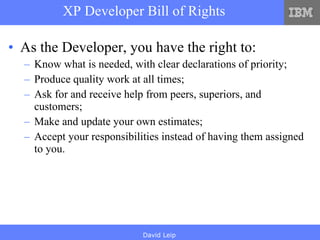 XP Developer Bill of Rights As the Developer, you have the right to: Know what is needed, with clear declarations of priority; Produce quality work at all times; Ask for and receive help from peers, superiors, and customers; Make and update your own estimates; Accept your responsibilities instead of having them assigned to you. 
