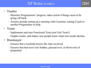 XP Roles  (cont.) Tracker Monitors Programmers’ progress, takes action if things seem to be going off track. Actions include setting up a meeting with Customer, asking Coach or another Programmer to help Tester Implements and runs Functional Tests (not Unit Tests!) Graphs results, and makes sure people know when test results decline. Doomsayer Ensures that everybody knows the risks involved Ensures that bad news isn't hidden, glossed over, or blown out of proportion 