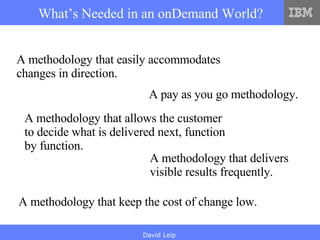 What’s Needed in an onDemand World? A methodology that easily accommodates changes in direction. A pay as you go methodology.   A methodology that allows the customer to decide what is delivered next, function by function.  A methodology that delivers visible results frequently.  A methodology that keep the cost of change low. 