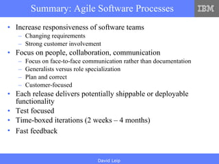 Summary: Agile Software Processes Increase responsiveness of software teams Changing requirements Strong customer involvement Focus on people, collaboration, communication Focus on face-to-face communication rather than documentation Generalists versus role specialization Plan and correct Customer-focused Each release delivers potentially shippable or deployable functionality Test focused Time-boxed iterations (2 weeks – 4 months) Fast feedback   