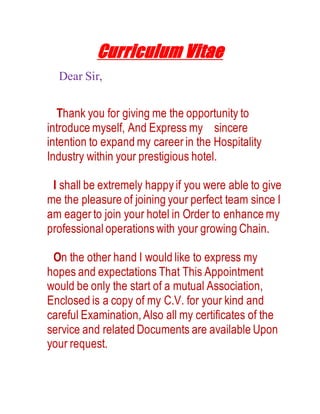 Curriculum Vitae
Dear Sir,
Thank you for giving me the opportunity to
introduce myself, And Express my sincere
intention to expand my career in the Hospitality
Industry within your prestigious hotel.
I shall be extremely happy if you were able to give
me the pleasure of joining your perfect team since I
am eager to join your hotel in Order to enhance my
professional operations with your growing Chain.
On the other hand I would like to express my
hopes and expectations That This Appointment
would be only the start of a mutual Association,
Enclosed is a copy of my C.V. for your kind and
careful Examination,Also all my certificates of the
service and related Documents are available Upon
your request.
 
