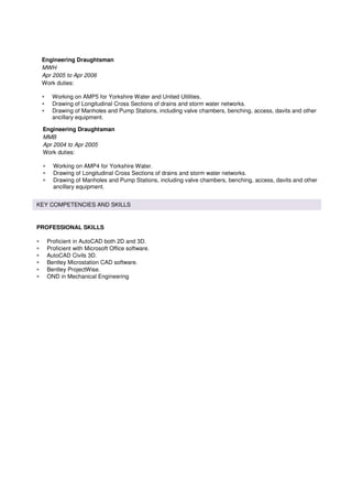 KEY COMPETENCIES AND SKILLS
PROFESSIONAL SKILLS
• Proficient in AutoCAD both 2D and 3D.
• Proficient with Microsoft Office software.
• AutoCAD Civils 3D.
• Bentley Microstation CAD software.
• Bentley ProjectWise.
• OND in Mechanical Engineering
Engineering Draughtsman
MWH
Apr 2005 to Apr 2006
Work duties:
• Working on AMP5 for Yorkshire Water and United Utilities.
• Drawing of Longitudinal Cross Sections of drains and storm water networks.
• Drawing of Manholes and Pump Stations, including valve chambers, benching, access, davits and other
ancillary equipment.
Engineering Draughtsman
MMB
Apr 2004 to Apr 2005
Work duties:
• Working on AMP4 for Yorkshire Water.
• Drawing of Longitudinal Cross Sections of drains and storm water networks.
• Drawing of Manholes and Pump Stations, including valve chambers, benching, access, davits and other
ancillary equipment.
 
