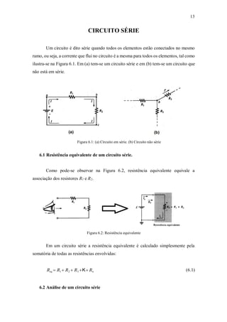 13
CIRCUITO SÉRIE
Um circuito é dito série quando todos os elementos estão conectados no mesmo
ramo, ou seja, a corrente que flui no circuito é a mesma para todos os elementos, tal como
ilustra-se na Figura 6.1. Em (a) tem-se um circuito série e em (b) tem-se um circuito que
não está em série.
Figura 6.1: (a) Circuito em série. (b) Circuito não série
6.1 Resistência equivalente de um circuito série.
Como pode-se observar na Figura 6.2, resistência equivalente equivale a
associação dos resistores R1 e R2.
Figura 6.2: Resistência equivalente
Em um circuito série a resistência equivalente é calculado simplesmente pela
somatória de todas as resistências envolvidas:
Req  R1  R2  R3 K Rn (6.1)
6.2 Análise de um circuito série
 