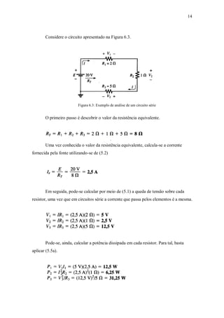 14
Considere o circuito apresentado na Figura 6.3.
Figura 6.3: Exemplo de análise de um circuito série
O primeiro passo é descobrir o valor da resistência equivalente.
Uma vez conhecida o valor da resistência equivalente, calcula-se a corrente
fornecida pela fonte utilizando-se de (5.2)
Em seguida, pode-se calcular por meio de (5.1) a queda de tensão sobre cada
resistor, uma vez que em circuitos série a corrente que passa pelos elementos é a mesma.
Pode-se, ainda, calcular a potência dissipada em cada resistor. Para tal, basta
aplicar (5.5a).
 