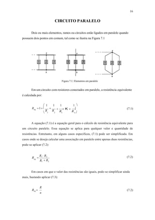 16
R
CIRCUITO PARALELO
Dois ou mais elementos, ramos ou circuitos estão ligados em paralelo quando
possuem dois pontos em comum, tal como se ilustra na Figura 7.1
Figura 7.1: Elementos em paralelo
Em um circuito com resistores conectados em paralelo, a resistência equivalente
é calculada por:
 1 1 1 1 
R 1  
eq
R R

R
 K 
R
 (7.1)
 1 2 3 n 


A equação (7.1) é a equação geral para o cálculo de resistência equivalente para
um circuito paralelo. Essa equação se aplica para qualquer valor e quantidade de
resistências. Entretanto, em alguns casos específicos, (7.1) pode ser simplificada. Em
casos onde se deseja calcular uma associação em paralelo entre apenas duas resistências,
pode-se aplicar (7.2):
R 
R1  R2 (7.2)
eq
 R
Em casos em que o valor das resistências são iguais, pode-se simplificar ainda
mais, bastando aplicar (7.3):
R
Req 
n
(7.2)
1 2
 