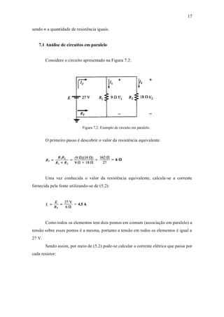 17
sendo n a quantidade de resistência iguais.
7.1 Análise de circuitos em paralelo
Considere o circuito apresentado na Figura 7.2:
Figura 7.2: Exemplo de circuito em paralelo.
O primeiro passo é descobrir o valor da resistência equivalente.
Uma vez conhecida o valor da resistência equivalente, calcula-se a corrente
fornecida pela fonte utilizando-se de (5.2):
Como todos os elementos tem dois pontos em comum (associação em paralelo) a
tensão sobre esses pontos é a mesma, portanto a tensão em todos os elementos é igual a
27 V.
Sendo assim, por meio de (5.2) pode-se calcular a corrente elétrica que passa por
cada resistor:
 