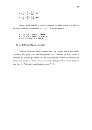 18
Pode-se, ainda, calcular a potência dissipada em cada resistor e a potência
fornecida pela fonte, bastando aplicar (5.5a) e (5.6), respectivamente.
7.2 Lei de Kirchhoff para a corrente.
Essa lei diz que a soma algébrica das correntes que entram e saem de uma região,
sistema ou nó é igual a zero. Em outras palavras, ao se considerar um nó do circuito, a
somatória das correntes que entram nesse nó deve ser igual a somatória das correntes que
deixam esse mesmo nó. Observa-se que no exemplo da Figura 7.3, a corrente fornecida
pela fonte (4,5 A) é igual a somatória das correntes I1 e I2.
 