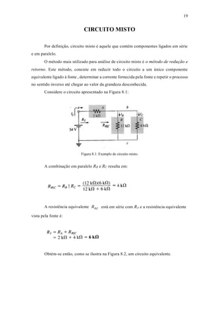 19
CIRCUITO MISTO
Por definição, circuito misto é aquele que contém componentes ligados em série
e em paralelo.
O método mais utilizado para análise de circuito misto é o método de redução e
retorno. Este método, consiste em reduzir todo o circuito a um único componente
equivalente ligado à fonte , determinar a corrente fornecida pela fonte e repetir o processo
no sentido inverso até chegar ao valor da grandeza desconhecida.
Considere o circuito apresentado na Figura 8.1:
Figura 8.1: Exemplo de circuito misto.
A combinação em paralelo RB e RC resulta em:
A resistência equivalente
vista pela fonte é:
RB||C está em série com RA e a resistência equivalente
Obtém-se então, como se ilustra na Figura 8.2, um circuito equivalente.
 