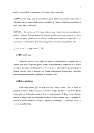 4
sendo n a quantidade de prótons ou elétrons excedentes no corpo.
EXEMPLO: Um corpo que inicialmente tem carga elétrica equilibrada (carga nula) é
submetido a um processo de eletrização no qual perde 5 elétrons. Calcule a carga elétrica
deste corpo após a eletrização.
RESPOSTA: Um corpo que tem carga elétrica nula possui a mesma quantidade de
prótons e elétrons. Se o corpo perdeu 5 elétrons, significa que agora ele possui 5 prótons
a mais do que a quantidade de elétrons. Sendo assim, aplica-se a equação (1.2),
escolhendo o sinal positivo (pois trata-se de prótons em excesso) e fazendo n  5:
Q  1,61019
5  Q  81019 [C]
1.1 Elétrons livres
Como dito anteriormente, os elétrons orbitam o núcleo atômico. Acontece que os
elétrons mais afastados podem ganhar energia do meio externo e desprender-se do átomo
de origem, passando –se chamar elétrons livres. E são os elétrons livres que constituem a
famosa corrente elétrica, assunto a ser tratado mais adiante desta apostila. Materiais
condutores possuem grande quantidade de elétrons livres.
1.2 Potencial elétrico
Uma carga elétrica gera em seu redor um campo elétrico. Dá-se o nome de
potencial elétrico a medida associada ao nível de energia potencial de um ponto de um
campo elétrico. Colocando uma carca de prova q em um ponto P de um campo elétrico,
essa carga adquire uma energia devido ao potencial elétrico deste ponto. A unidade de
medida do potencial elétrico é o volt (V) Apresenta-se na Figura 1.2 uma carga elétrica e
o seu potencial elétrico.
 