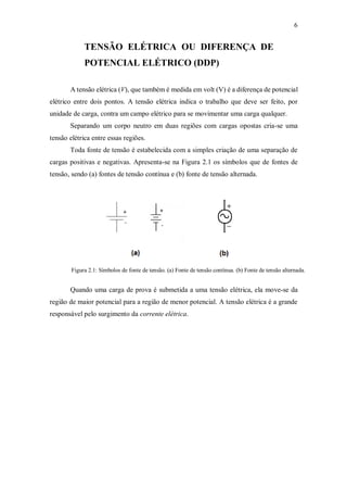 6
TENSÃO ELÉTRICA OU DIFERENÇA DE
POTENCIAL ELÉTRICO (DDP)
A tensão elétrica (V), que também é medida em volt (V) é a diferença de potencial
elétrico entre dois pontos. A tensão elétrica indica o trabalho que deve ser feito, por
unidade de carga, contra um campo elétrico para se movimentar uma carga qualquer.
Separando um corpo neutro em duas regiões com cargas opostas cria-se uma
tensão elétrica entre essas regiões.
Toda fonte de tensão é estabelecida com a simples criação de uma separação de
cargas positivas e negativas. Apresenta-se na Figura 2.1 os símbolos que de fontes de
tensão, sendo (a) fontes de tensão contínua e (b) fonte de tensão alternada.
Figura 2.1: Símbolos de fonte de tensão. (a) Fonte de tensão contínua. (b) Fonte de tensão alternada.
Quando uma carga de prova é submetida a uma tensão elétrica, ela move-se da
região de maior potencial para a região de menor potencial. A tensão elétrica é a grande
responsável pelo surgimento da corrente elétrica.
 