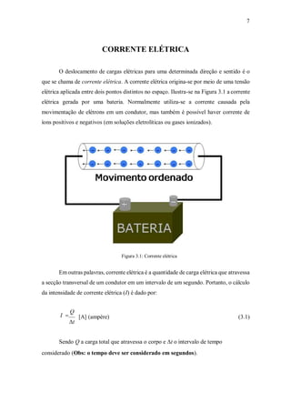 7
CORRENTE ELÉTRICA
O deslocamento de cargas elétricas para uma determinada direção e sentido é o
que se chama de corrente elétrica. A corrente elétrica origina-se por meio de uma tensão
elétrica aplicada entre dois pontos distintos no espaço. Ilustra-se na Figura 3.1 a corrente
elétrica gerada por uma bateria. Normalmente utiliza-se a corrente causada pela
movimentação de elétrons em um condutor, mas também é possível haver corrente de
íons positivos e negativos (em soluções eletrolíticas ou gases ionizados).
Figura 3.1: Corrente elétrica
Em outras palavras, corrente elétrica é a quantidade de carga elétrica que atravessa
a secção transversal de um condutor em um intervalo de um segundo. Portanto, o cálculo
da intensidade de corrente elétrica (I) é dado por:
I 
Q
t
[A] (ampère) (3.1)
Sendo Q a carga total que atravessa o corpo e t o intervalo de tempo
considerado (Obs: o tempo deve ser considerado em segundos).
 