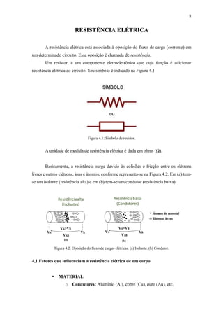 8
RESISTÊNCIA ELÉTRICA
A resistência elétrica está associada à oposição do fluxo de carga (corrente) em
um determinado circuito. Essa oposição é chamada de resistência.
Um resistor, é um componente eletroeletrônico que cuja função é adicionar
resistência elétrica ao circuito. Seu símbolo é indicado na Figura 4.1
Figura 4.1: Símbolo de resistor.
A unidade de medida de resistência elétrica é dada em ohms (Ω).
Basicamente, a resistência surge devido às colisões e fricção entre os elétrons
livres e outros elétrons, íons e átomos, conforme representa-se na Figura 4.2. Em (a) tem-
se um isolante (resistência alta) e em (b) tem-se um condutor (resistência baixa).
Figura 4.2: Oposição do fluxo de cargas elétricas. (a) Isolante. (b) Condutor.
4,1 Fatores que influenciam a resistência elétrica de um corpo
 MATERIAL
o Condutores: Alumínio (Al), cobre (Cu), ouro (Au), etc.
 