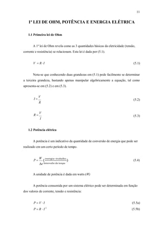 11
1ª LEI DE OHM, POTÊNCIA E ENERGIA ELÉTRICA
1.1 Primeira lei de Ohm
A 1ª lei de Ohm revela como as 3 quantidades básicas da eletricidade (tensão,
corrente e resistência) se relacionam. Esta lei é dada por (5.1).
V  R I (5.1)
Nota-se que conhecendo duas grandezas em (5.1) pode facilmente se determinar
a terceira grandeza, bastando apenas manipular algebricamente a equação, tal como
apresenta-se em (5.2) e em (5.3).
I 
V
R
(5.2)
R 
V
I
(5.3)
1.2 Potência elétrica
A potência é um indicativo da quantidade de conversão de energia que pode ser
realizado em um certo período de tempo.
P 
W
(
energia–trabaSho
) (5.4)
t IntervaSo de tenpo
A unidade de potência é dada em watts (W)
A potência consumida por um sistema elétrico pode ser determinada em função
dos valores de corrente, tensão e resistência:
P  V  I
P  R  I 2
(5.5a)
(5.5b)
 