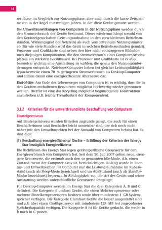 Inhalt Korrektur 28.11.08.qxd       28.11.2008    09:30   Seite 14




     14

          ser Phase im Vergleich zur Nutzungsphase, aber auch durch die kurze Zeitspan-
          ne von in der Regel nur wenigen Jahren, in der diese Geräte genutzt werden.
          Die Umweltauswirkungen von Computern in der Nutzungsphase werden durch
          den Stromverbrauch der Geräte bestimmt. Dieser wiederum hängt sowohl von
          den Geräteeigenschaften (Leistungsaufnahme in den verschiedenen Betriebszu-
          ständen, Wirkungsgrad des Netzteils) als auch vom jeweiligen Nutzungsmuster
          ab (für wie viele Stunden wird das Gerät in welchen Betriebszuständen genutzt).
          Prozessor und Grafikkarte sind neben den hier nicht einbezogenen Bildschir-
          men diejenigen Komponenten, die den Stromverbrauch eines Computer-Arbeits-
          platzes am stärksten beeinflussen. Bei Prozessor und Grafikkarte ist es also
          besonders wichtig, eine Ausstattung zu wählen, die genau den Nutzungsanfor-
          derungen entspricht. Notebook-Computer haben bei gleicher Leistungsfähigkeit
          typischerweise einen 70 % geringeren Stromverbrauch als Desktop-Computer
          und stellen damit eine energieeffiziente Alternative dar.
          End-of-Life: Am Ende des Lebensweges von Computern ist es wichtig, dass die in
          den Geräten enthaltenen Ressourcen möglichst hochwertig wieder gewonnen
          werden. Hierfür ist eine das Recycling möglichst begünstigende Konstruktion
          anzustreben (z.B. leichte Trennbarkeit der Komponenten).



          3.1.2 Kriterien für die umweltfreundliche Beschaffung von Computern
          Einsteigerniveau
          Auf Einsteigerniveau wurden Kriterien zugrunde gelegt, die auch für einen
          Beschafferinnen und Beschaffer leicht umsetzbar sind, der sich noch nicht
          näher mit den Umweltaspekten bei der Auswahl von Computern befasst hat. Es
          sind dies:
          (1) Beschaffung energieeffizienter Geräte – Erfüllung der Kriterien des Energy
              Star bezüglich Energieeffizienz
          Die Richtlinien des Energy Star legen gerätespezifische Grenzwerte für den
          Energieverbrauch von Computern fest. Seit dem 20. Juli 2007 gelten neue, stren-
          gere Grenzwerte, die erstmals auch den so genannten Idle-Mode, d.h. einen
          Zustand, wenn der Computer aktiv ist, berücksichtigen. Bislang wurde in Ener-
          gie- und Umweltzeichen für Computer nur die Leistungsaufnahme im Ruhezu-
          stand (auch als Sleep-Mode bezeichnet) und im Aus-Zustand (auch als Standby-
          Modus bezeichnet) begrenzt. In Abhängigkeit von der Art des Geräts und seiner
          Ausstattung werden unterschiedliche Grenzwerte festgelegt:
          Für Desktop-Computer werden im Energy Star die drei Kategorien A, B und C
          definiert. Die Kategorie B umfasst Geräte, die einen Mehrkernprozessor oder
          mehrere Einzelkernprozessoren besitzen sowie über mindestens 1 GB System-
          speicher verfügen. Die Kategorie C umfasst Geräte die besser ausgestattet sind
          und z.B. über einen Grafikprozessor mit mindestens 128 MB fest zugeordneter
          Speicherkapazität verfügen. Die Kategorie A ist für Geräte gedacht, die weder in
          B noch in C passen.
 
