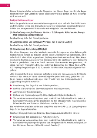 Inhalt Korrektur 28.11.08.qxd       28.11.2008      09:30   Seite 16




     16

          Dieses Kriterium lehnt sich an die Vorgaben des Blauen Engel an, der die Repa-
          ratursicherheit der Geräte für einen Zeitraum von fünf Jahren ab Kauf sicherge-
          stellt wissen will.
          Fortgeschrittenenniveau
          Beim Fortgeschrittenenniveau wird vorausgesetzt, dass sich die Beschafferinnen
          und Beschaffer schon mit Umweltaspekten von Computern auseinandergesetzt
          haben und entsprechend differenziertere Vorgaben machen können.
          (1) Beschaffung energieeffizienter Geräte – Erfüllung der Kriterien des Energy
              Star bezüglich Energieeffizienz
          Beschreibung siehe bei Einsteigerniveau
          (2) Abschluss eines Vor-Ort-Service-Vertrags mit 5 Jahren Laufzeit
          Beschreibung siehe bei Einsteigerniveau
          (3) Erweiterung der Leistungsfähigkeit
          Um einen Computer auch bei veränderten Anforderungen an seine Leistungsfä-
          higkeit weiter nutzen zu können und so seine Lebensdauer zu verlängern, ist es
          erforderlich, dass diese in gewissem Umfang erweitert werden kann. Dies kann
          durch den direkten Austausch von Komponenten wie Grafikkarte oder Laufwerk
          im Gerät geschehen oder aber durch den Anschluss externer Komponenten, z.B.
          einer externen Festplatte oder eines externen Laufwerks. Der Blaue Engel, RAL-
          UZ 78 (Vergabegrundlage, S. 15 ff.) macht für Desktop-Computer folgende Vor-
          gaben:
          „Die Systemeinheit muss modular aufgebaut sein und den Austausch der Modu-
          le durch den Benutzer ohne Verwendung von Spezialwerkzeug gestatten. Das
          Gerät muss so aufgebaut sein, dass eine Erweiterung der Leistungsfähigkeit
          (Upgrading) möglich ist durch:
             Erweiterung der Kapazität des Arbeitsspeichers,
             Einbau, Austausch und Erweiterung eines Massenspeichers,
             Aufrüsten der Grafikfähigkeit,
             Einbau und Austausch von CD-ROM, DVD oder Diskettenlaufwerk,
             Vorhandensein von mindestens zwei zusätzlichen Schnittstellen für externe
             Laufwerke/Peripheriegeräte (zusätzlich zu den obligatorische Anschlussmög-
             lichkeiten für aus, Tastatur, Bildschirm und Drucker).“
          Für Notebook-Computer lauten die Vorgaben aus der RAL-UZ 78 (Vergabegrund-
          lage, S. 16) folgendermaßen:
          Tragbare Computer müssen folgende Erweiterungsmöglichkeiten bieten:
             Erweiterung der Kapazität des Arbeitsspeichers,
             Vorhandensein von mindestens zwei zusätzlichen Schnittstellen für externe
             Laufwerke/Peripheriegeräte (außer den obligatorischen Anschlussmöglichkei-
             ten für Maus, Tastatur, Bildschirm und Drucker).“
 