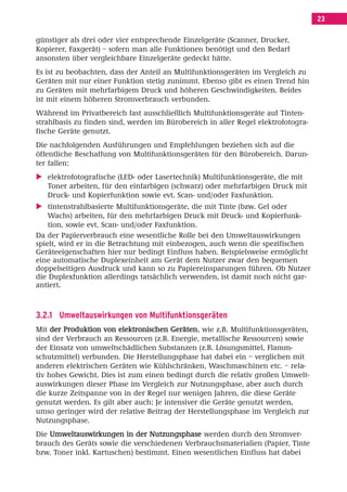 Inhalt Korrektur 28.11.08.qxd     28.11.2008    09:30   Seite 23




                                                                                           23

        günstiger als drei oder vier entsprechende Einzelgeräte (Scanner, Drucker,
        Kopierer, Faxgerät) – sofern man alle Funktionen benötigt und den Bedarf
        ansonsten über vergleichbare Einzelgeräte gedeckt hätte.
        Es ist zu beobachten, dass der Anteil an Multifunktionsgeräten im Vergleich zu
        Geräten mit nur einer Funktion stetig zunimmt. Ebenso gibt es einen Trend hin
        zu Geräten mit mehrfarbigem Druck und höheren Geschwindigkeiten. Beides
        ist mit einem höheren Stromverbrauch verbunden.
        Während im Privatbereich fast ausschließlich Multifunktionsgeräte auf Tinten-
        strahlbasis zu finden sind, werden im Bürobereich in aller Regel elektrofotogra-
        fische Geräte genutzt.
        Die nachfolgenden Ausführungen und Empfehlungen beziehen sich auf die
        öffentliche Beschaffung von Multifunktionsgeräten für den Bürobereich. Darun-
        ter fallen:
           elektrofotografische (LED- oder Lasertechnik) Multifunktionsgeräte, die mit
           Toner arbeiten, für den einfarbigen (schwarz) oder mehrfarbigen Druck mit
           Druck- und Kopierfunktion sowie evt. Scan- und/oder Faxfunktion.
            tintenstrahlbasierte Multifunktionsgeräte, die mit Tinte (bzw. Gel oder
            Wachs) arbeiten, für den mehrfarbigen Druck mit Druck- und Kopierfunk-
            tion, sowie evt. Scan- und/oder Faxfunktion.
        Da der Papierverbrauch eine wesentliche Rolle bei den Umweltauswirkungen
        spielt, wird er in die Betrachtung mit einbezogen, auch wenn die spezifischen
        Geräteeigenschaften hier nur bedingt Einfluss haben. Beispielsweise ermöglicht
        eine automatische Duplexeinheit am Gerät dem Nutzer zwar den bequemen
        doppelseitigen Ausdruck und kann so zu Papiereinsparungen führen. Ob Nutzer
        die Duplexfunktion allerdings tatsächlich verwenden, ist damit noch nicht gar-
        antiert.



        3.2.1 Umweltauswirkungen von Multifunktionsgeräten
        Mit der Produktion von elektronischen Geräten, wie z.B. Multifunktionsgeräten,
        sind der Verbrauch an Ressourcen (z.B. Energie, metallische Ressourcen) sowie
        der Einsatz von umweltschädlichen Substanzen (z.B. Lösungsmittel, Flamm-
        schutzmittel) verbunden. Die Herstellungsphase hat dabei ein – verglichen mit
        anderen elektrischen Geräten wie Kühlschränken, Waschmaschinen etc. – rela-
        tiv hohes Gewicht. Dies ist zum einen bedingt durch die relativ großen Umwelt-
        auswirkungen dieser Phase im Vergleich zur Nutzungsphase, aber auch durch
        die kurze Zeitspanne von in der Regel nur wenigen Jahren, die diese Geräte
        genutzt werden. Es gilt aber auch: Je intensiver die Geräte genutzt werden,
        umso geringer wird der relative Beitrag der Herstellungsphase im Vergleich zur
        Nutzungsphase.
        Die Umweltauswirkungen in der Nutzungsphase werden durch den Stromver-
        brauch des Geräts sowie die verschiedenen Verbrauchsmaterialien (Papier, Tinte
        bzw. Toner inkl. Kartuschen) bestimmt. Einen wesentlichen Einfluss hat dabei
 