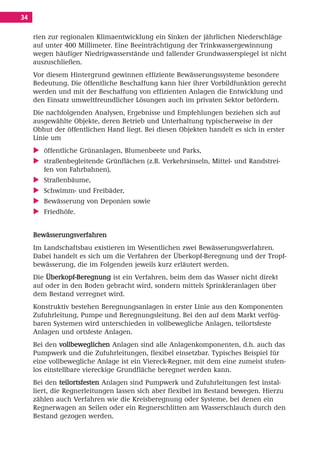 Inhalt Korrektur 28.11.08.qxd       28.11.2008    09:30   Seite 34




     34

          rien zur regionalen Klimaentwicklung ein Sinken der jährlichen Niederschläge
          auf unter 400 Millimeter. Eine Beeinträchtigung der Trinkwassergewinnung
          wegen häufiger Niedrigwasserstände und fallender Grundwasserspiegel ist nicht
          auszuschließen.
          Vor diesem Hintergrund gewinnen effiziente Bewässerungssysteme besondere
          Bedeutung. Die öffentliche Beschaffung kann hier ihrer Vorbildfunktion gerecht
          werden und mit der Beschaffung von effizienten Anlagen die Entwicklung und
          den Einsatz umweltfreundlicher Lösungen auch im privaten Sektor befördern.
          Die nachfolgenden Analysen, Ergebnisse und Empfehlungen beziehen sich auf
          ausgewählte Objekte, deren Betrieb und Unterhaltung typischerweise in der
          Obhut der öffentlichen Hand liegt. Bei diesen Objekten handelt es sich in erster
          Linie um
             öffentliche Grünanlagen, Blumenbeete und Parks,
             straßenbegleitende Grünflächen (z.B. Verkehrsinseln, Mittel- und Randstrei-
             fen von Fahrbahnen),
             Straßenbäume,
             Schwimm- und Freibäder,
             Bewässerung von Deponien sowie
             Friedhöfe.


          Bewässerungsverfahren
          Im Landschaftsbau existieren im Wesentlichen zwei Bewässerungsverfahren.
          Dabei handelt es sich um die Verfahren der Überkopf-Beregnung und der Tropf-
          bewässerung, die im Folgenden jeweils kurz erläutert werden.
          Die Überkopf-Beregnung ist ein Verfahren, beim dem das Wasser nicht direkt
          auf oder in den Boden gebracht wird, sondern mittels Sprinkleranlagen über
          dem Bestand verregnet wird.
          Konstruktiv bestehen Beregnungsanlagen in erster Linie aus den Komponenten
          Zufuhrleitung, Pumpe und Beregnungsleitung. Bei den auf dem Markt verfüg-
          baren Systemen wird unterschieden in vollbewegliche Anlagen, teilortsfeste
          Anlagen und ortsfeste Anlagen.
          Bei den vollbeweglichen Anlagen sind alle Anlagenkomponenten, d.h. auch das
          Pumpwerk und die Zufuhrleitungen, flexibel einsetzbar. Typisches Beispiel für
          eine vollbewegliche Anlage ist ein Viereck-Regner, mit dem eine zumeist stufen-
          los einstellbare viereckige Grundfläche beregnet werden kann.
          Bei den teilortsfesten Anlagen sind Pumpwerk und Zufuhrleitungen fest instal-
          liert, die Regnerleitungen lassen sich aber flexibel im Bestand bewegen. Hierzu
          zählen auch Verfahren wie die Kreisberegnung oder Systeme, bei denen ein
          Regnerwagen an Seilen oder ein Regnerschlitten am Wasserschlauch durch den
          Bestand gezogen werden.
 