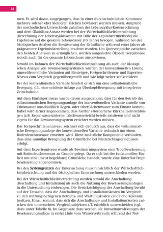 Inhalt Korrektur 28.11.08.qxd      28.11.2008    09:31   Seite 38




     38

          men. Es wird davon ausgegangen, dass in einer durchschnittlichen Kommune
          mehrere solcher eher kleineren Flächen bewässert werden müssen. Aufgrund
          der methodischen Unterschiede zwischen der Lebenszyklus-Kostenrechnung
          und dem Ökobilanz-Ansatz werden bei der Wirtschaftlichkeitsbetrachtung
          (Berechnung der Lebenszykluskosten mit Hilfe der Kapitalwertmethode) die
          Ergebnisse auf die gesamte Lebensdauer (10 Jahre) bezogen, während bei der
          ökologischen Analyse die Bewässerung der Grünfläche während eines Jahres als
          prägnantere Ergebnisdarstellung erachtet wurden. Um Quervergleiche zwischen
          den beiden Analysen zu ermöglichen, werden ausgesuchte Ökobilanzergebnisse
          jedoch auch für die gesamte Lebensdauer ausgewiesen.
          Sowohl im Rahmen der Wirtschaftlichkeitsbetrachtung als auch der ökologi-
          schen Analyse von Bewässerungssystemen wurden der konventionellen Lösung
          umweltfreundliche Varianten auf Einsteiger-, Fortgeschrittenen- und Experten-
          Niveau zum Vergleich gegenübergestellt und wie folgt weiter konkretisiert:
          Bei der konventionellen Variante handelt es sich um eine vollautomatische
          Beregung, d.h. eine ortsfeste Anlage zur Überkopf-Beregnung mit integrierter
          Zeitschaltuhr.
          Auf dem Einsteigerniveau wurde davon ausgegangen, dass für den Betrieb der
          vollautomatischen Beregnungsanlage der konventionellen Variante anstelle von
          Trinkwasser ausschließlich Regen- oder Oberflächenwasser zum Einsatz kommt.
          Dabei wird ferner angenommen, dass hierfür erforderliche Rückhalteeinrichtun-
          gen (z.B. Regenwasserzisterne, Löschwasserteich) bereits existieren und nicht
          eigens für das Bewässerungssystem errichtet werden müssen.
          Das Fortgeschrittenenniveau zeichnet sich dadurch aus, dass die vollautomati-
          sche Beregnungsanlage der konventionellen Variante technisch um einen
          Bodenfeuchtesensor erweitert wird. Diese zusätzliche Komponente verhindert,
          dass eine unnötige Beregnung der Grünfläche bei Niederschlagsereignissen
          erfolgt.
          Auf dem Expertenniveau wurde als Bewässerungssystem eine Tropfbewässerung
          mit Bodenfeuchtesensor zu Grunde gelegt. Da es sich bei der funktionellen Ein-
          heit um eine (meist begehbare) Grünfläche handelt, wurde eine Unterflur-Tropf-
          bewässerung angenommen.
          Bei den Systemgrenzen der Untersuchung muss hinsichtlich der Wirtschaftlich-
          keitsbetrachtung und der ökologischen Untersuchung unterschieden werden.
          Bei der Wirtschaftlichkeitsbetrachtung werden sowohl die Anschaffung
          (Beschaffung und Installation) als auch die Nutzung der Bewässerungsanlagen
          in die Untersuchung einbezogen. Die Berücksichtigung der Anschaffung beruht
          auf der Tatsache, dass die Anschaffungs- und Installationskosten im Vergleich
          zu den nutzungsbezogenen Betriebs- und Wartungskosten eine hohe Relevanz
          besitzen. Hinzu kommt, dass sich die Anschaffungs- und Installationskosten zwi-
          schen den untersuchten Vergleichsobjekten z.T. erheblich unterscheiden (vgl.
          dazu unter Tabelle 8). Im Gegensatz dazu werden die Umweltauswirkungen der
          Bewässerungsanlage in erster Linie vom Wasserverbrauch während der Nut-
 