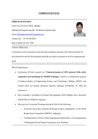 CURRICULUM VITAE
DHRUBAJYOTI ROY
Final Year, M.Tech, IIEST, Shibpur
Mechanical Engineering (Sp.- Production Engineering)
Email: dhrubajyotiiiest2014@gmail.com
Contact No.- +91 9614879295
Date of Birth: 02 Nov 1990
Career Objective:
To succeed in an environment of growth and excellence and earn a job which provides me
job satisfaction and self development and help me achieve personal as well as organizational
goals.
Work Experience:
 Continuing M.Tech research on “Characterization of SPS sintered ZrB2-Al2O3
composites and machining by WEDM technique” which is a collaborated research
of Indian Institute of Engineering Science and Technology, Shibpur (IIEST), and
Central Glass & Ceramic Research Institute, Jadavpur (CG&CRI). Pl. refer the
Annexure-I.
 Have attended a workshop on Product Development, IIEST,Shibpur and a Research
Scholar Day at CG&CRI, Jadavpur.
 Have got two Vocational Trainings during B.Tech in the following:
o “General Layout Bus, Function & Design of parts organisation” in the North
Bengal State Corporation (NBSTC), Jalpaiguri.
o “Familiarization of Power Plant Engineering Organisation” in the organisation
of Dishergarh Power Station Corporation Ltd., Burdwan.
 