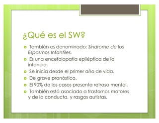 ¿Qué es el SW?
} También es denominado: Síndrome de los
Espasmos Infantiles.
} Es una encefalopatía epiléptica de la
infancia.
} Se inicia desde el primer año de vida.
} De grave pronóstico.
} El 90% de los casos presenta retraso mental.
} También está asociado a trastornos motores
y de la conducta, y rasgos autistas.