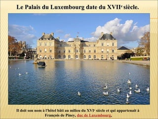 Le Palais du Luxembourg date du XVIILe Palais du Luxembourg date du XVIIee
siècle.siècle.
Il doit son nom à l'hôtel bâti au milieu du XVIe
siècle et qui appartenait à
François de Piney, duc de Luxembourg.
 