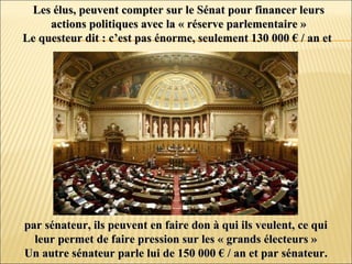 Les élus, peuvent compter sur le Sénat pour financer leursLes élus, peuvent compter sur le Sénat pour financer leurs
actions politiques avec la « réserve parlementaire »actions politiques avec la « réserve parlementaire »
Le questeur dit : c’est pas énorme, seulement 130 000 € / an etLe questeur dit : c’est pas énorme, seulement 130 000 € / an et
par sénateur, ils peuvent en faire don à qui ils veulent, ce quipar sénateur, ils peuvent en faire don à qui ils veulent, ce qui
leur permet de faire pression sur les « grands électeurs »leur permet de faire pression sur les « grands électeurs »
Un autre sénateur parle lui de 150 000 € / an et par sénateur.Un autre sénateur parle lui de 150 000 € / an et par sénateur.
 